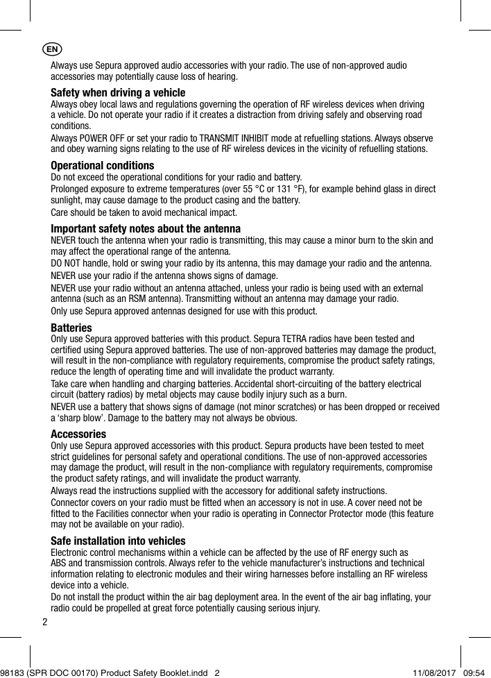 2Always use Sepura approved audio accessories with your radio. The use of non-approved audio accessories may potentially cause loss of hearing.Safety when driving a vehicleAlways obey local laws and regulations governing the operation of RF wireless devices when driving a vehicle. Do not operate your radio if it creates a distraction from driving safely and observing road conditions.Always POWER OFF or set your radio to TRANSMIT INHIBIT mode at refuelling stations. Always observe and obey warning signs relating to the use of RF wireless devices in the vicinity of refuelling stations.Operational conditionsDo not exceed the operational conditions for your radio and battery.Prolonged exposure to extreme temperatures (over 55 °C or 131 °F), for example behind glass in direct sunlight, may cause damage to the product casing and the battery.Care should be taken to avoid mechanical impact.Important safety notes about the antennaNEVER touch the antenna when your radio is transmitting, this may cause a minor burn to the skin and may affect the operational range of the antenna.DO NOT handle, hold or swing your radio by its antenna, this may damage your radio and the antenna.NEVER use your radio if the antenna shows signs of damage.NEVER use your radio without an antenna attached, unless your radio is being used with an external antenna (such as an RSM antenna). Transmitting without an antenna may damage your radio.Only use Sepura approved antennas designed for use with this product.BatteriesOnly use Sepura approved batteries with this product. Sepura TETRA radios have been tested and certiﬁed using Sepura approved batteries. The use of non-approved batteries may damage the product, will result in the non-compliance with regulatory requirements, compromise the product safety ratings, reduce the length of operating time and will invalidate the product warranty.Take care when handling and charging batteries. Accidental short-circuiting of the battery electrical circuit (battery radios) by metal objects may cause bodily injury such as a burn.NEVER use a battery that shows signs of damage (not minor scratches) or has been dropped or received a ‘sharp blow’. Damage to the battery may not always be obvious.AccessoriesOnly use Sepura approved accessories with this product. Sepura products have been tested to meet strict guidelines for personal safety and operational conditions. The use of non-approved accessories may damage the product, will result in the non-compliance with regulatory requirements, compromise the product safety ratings, and will invalidate the product warranty.Always read the instructions supplied with the accessory for additional safety instructions.Connector covers on your radio must be ﬁtted when an accessory is not in use. A cover need not be ﬁtted to the Facilities connector when your radio is operating in Connector Protector mode (this feature may not be available on your radio).Safe installation into vehiclesElectronic control mechanisms within a vehicle can be affected by the use of RF energy such as ABS and transmission controls. Always refer to the vehicle manufacturer’s instructions and technical information relating to electronic modules and their wiring harnesses before installing an RF wireless device into a vehicle.Do not install the product within the air bag deployment area. In the event of the air bag inﬂating, your radio could be propelled at great force potentially causing serious injury.1EN98183 (SPR DOC 00170) Product Safety Booklet.indd   2 11/08/2017   09:54