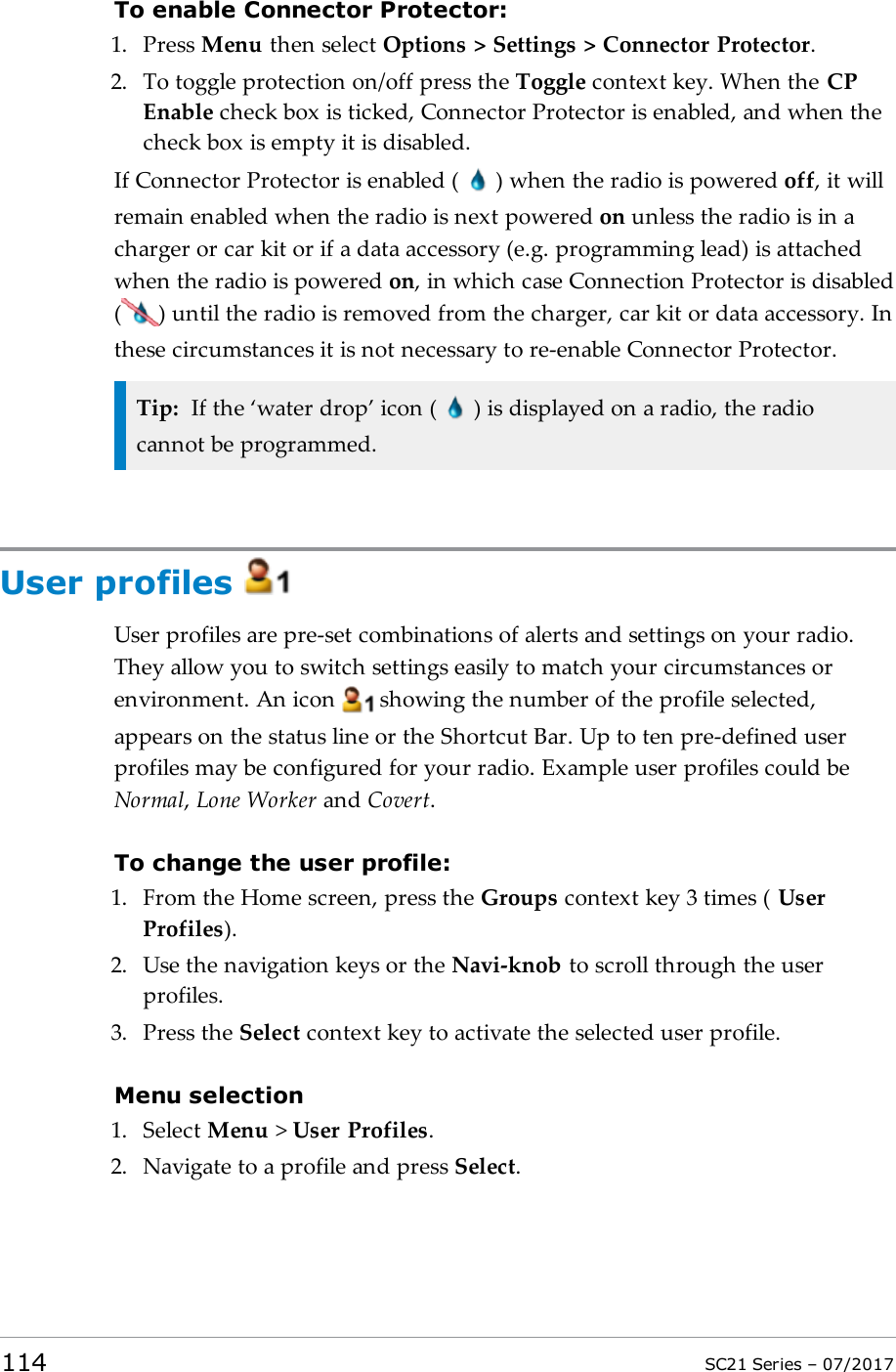 To enable Connector Protector:1. Press Menu then select Options &gt; Settings &gt; Connector Protector.2. To toggle protection on/off press the Toggle context key. When the CPEnable check box is ticked, Connector Protector is enabled, and when thecheck box is empty it is disabled.If Connector Protector is enabled ( ) when the radio is powered off, it willremain enabled when the radio is next powered on unless the radio is in acharger or car kit or if a data accessory (e.g. programming lead) is attachedwhen the radio is powered on, in which case Connection Protector is disabled( ) until the radio is removed from the charger, car kit or data accessory. Inthese circumstances it is not necessary to re-enable Connector Protector.Tip: If the ‘water drop’ icon ( ) is displayed on a radio, the radiocannot be programmed.User profilesUser profiles are pre-set combinations of alerts and settings on your radio.They allow you to switch settings easily to match your circumstances orenvironment. An icon showing the number of the profile selected,appears on the status line or the Shortcut Bar. Up to ten pre-defined userprofiles may be configured for your radio. Example user profiles could beNormal,Lone Worker and Covert.To change the user profile:1. From the Home screen, press the Groups context key 3 times ( UserProfiles).2. Use the navigation keys or the Navi-knob to scroll through the userprofiles.3. Press the Select context key to activate the selected user profile.Menu selection1. Select Menu &gt;User Profiles.2. Navigate to a profile and press Select.114 SC21 Series – 07/2017