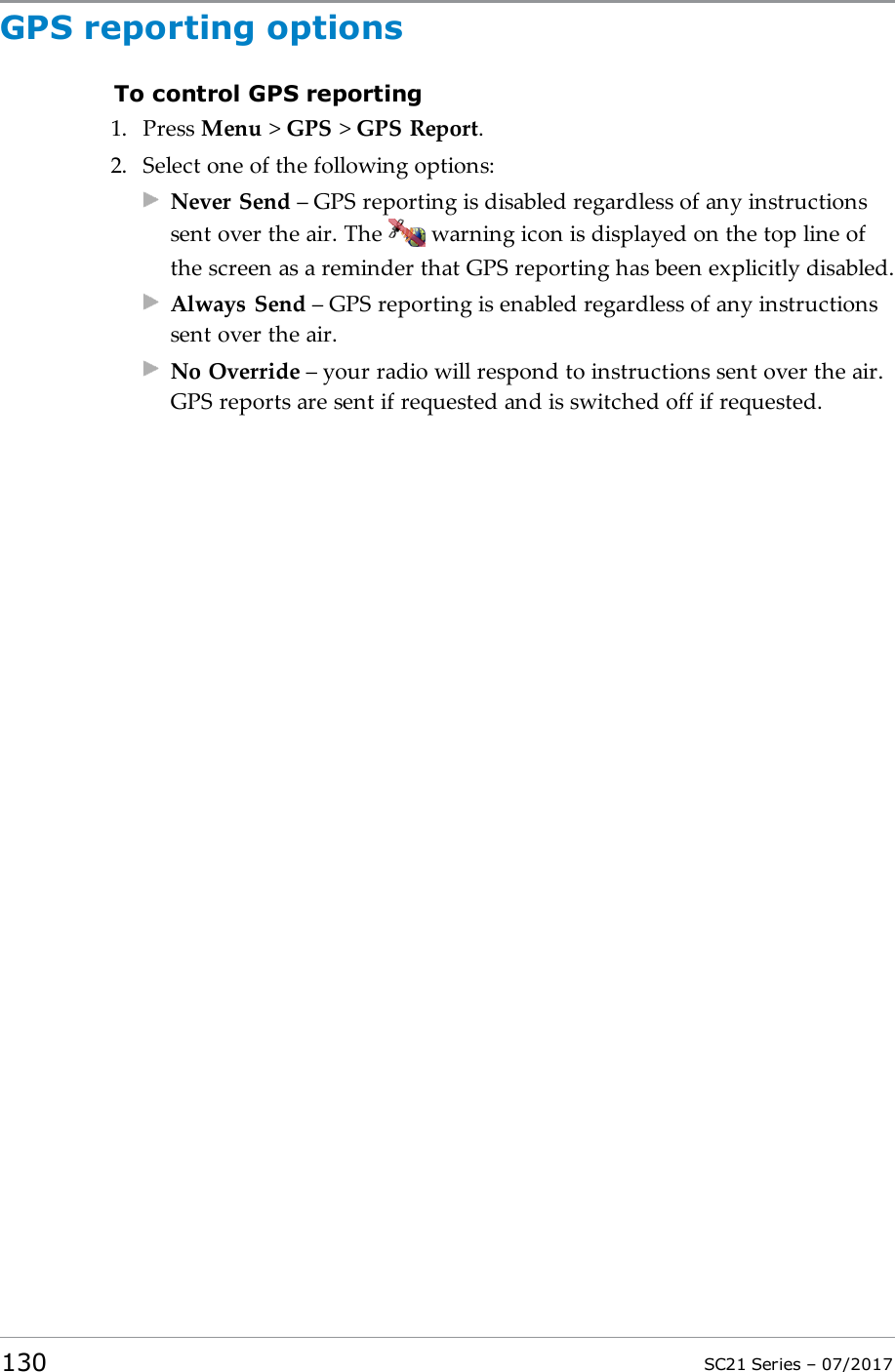 GPS reporting optionsTo control GPS reporting1. Press Menu &gt;GPS &gt;GPS Report.2. Select one of the following options:Never Send – GPS reporting is disabled regardless of any instructionssent over the air. The warning icon is displayed on the top line ofthe screen as a reminder that GPS reporting has been explicitly disabled.Always Send – GPS reporting is enabled regardless of any instructionssent over the air.No Override – your radio will respond to instructions sent over the air.GPS reports are sent if requested and is switched off if requested.130 SC21 Series – 07/2017