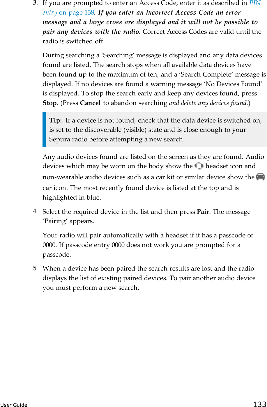 3. If you are prompted to enter an Access Code, enter it as described in PINentry on page138. If you enter an incorrect Access Code an errormessage and a large cross are displayed and it will not be possible topair any devices with the radio. Correct Access Codes are valid until theradio is switched off.During searching a ‘Searching’ message is displayed and any data devicesfound are listed. The search stops when all available data devices havebeen found up to the maximum of ten, and a ‘Search Complete’ message isdisplayed. If no devices are found a warning message ‘No Devices Found’is displayed. To stop the search early and keep any devices found, pressStop. (Press Cancel to abandon searching and delete any devices found.)Tip: If a device is not found, check that the data device is switched on,is set to the discoverable (visible) state and is close enough to yourSepura radio before attempting a new search.Any audio devices found are listed on the screen as they are found. Audiodevices which may be worn on the body show the headset icon andnon-wearable audio devices such as a car kit or similar device show thecar icon. The most recently found device is listed at the top and ishighlighted in blue.4. Select the required device in the list and then press Pair. The message‘Pairing’ appears.Your radio will pair automatically with a headset if it has a passcode of0000. If passcode entry 0000 does not work you are prompted for apasscode.5. When a device has been paired the search results are lost and the radiodisplays the list of existing paired devices. To pair another audio deviceyou must perform a new search.User Guide 133