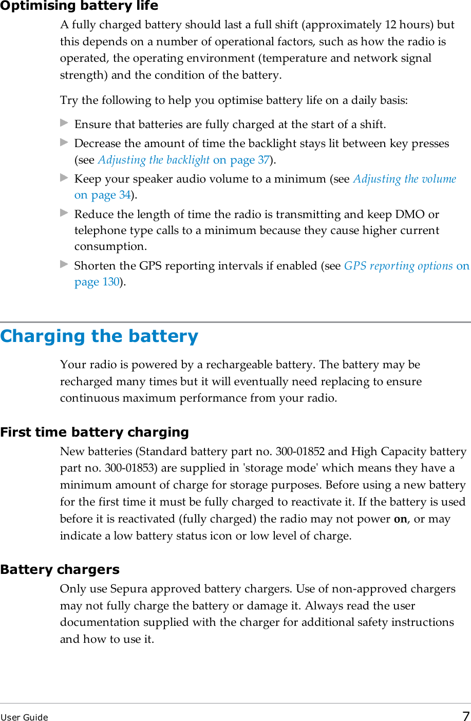 Optimising battery lifeA fully charged battery should last a full shift (approximately 12 hours) butthis depends on a number of operational factors, such as how the radio isoperated, the operating environment (temperature and network signalstrength) and the condition of the battery.Try the following to help you optimise battery life on a daily basis:Ensure that batteries are fully charged at the start of a shift.Decrease the amount of time the backlight stays lit between key presses(see Adjusting the backlight on page37).Keep your speaker audio volume to a minimum (see Adjusting the volumeon page34).Reduce the length of time the radio is transmitting and keep DMOortelephone type calls to a minimum because they cause higher currentconsumption.Shorten the GPS reporting intervals if enabled (see GPS reporting options onpage130).Charging the batteryYour radio is powered by a rechargeable battery. The battery may berecharged many times but it will eventually need replacing to ensurecontinuous maximum performance from your radio.First time battery chargingNew batteries (Standard battery part no. 300-01852 and High Capacity batterypart no. 300-01853) are supplied in &apos;storage mode&apos; which means they have aminimum amount of charge for storage purposes. Before using a new batteryfor the first time it must be fully charged to reactivate it. If the battery is usedbefore it is reactivated (fully charged) the radio may not power on, or mayindicate a low battery status icon or low level of charge.Battery chargersOnly use Sepura approved battery chargers. Use of non-approved chargersmay not fully charge the battery or damage it. Always read the userdocumentation supplied with the charger for additional safety instructionsand how to use it.User Guide 7