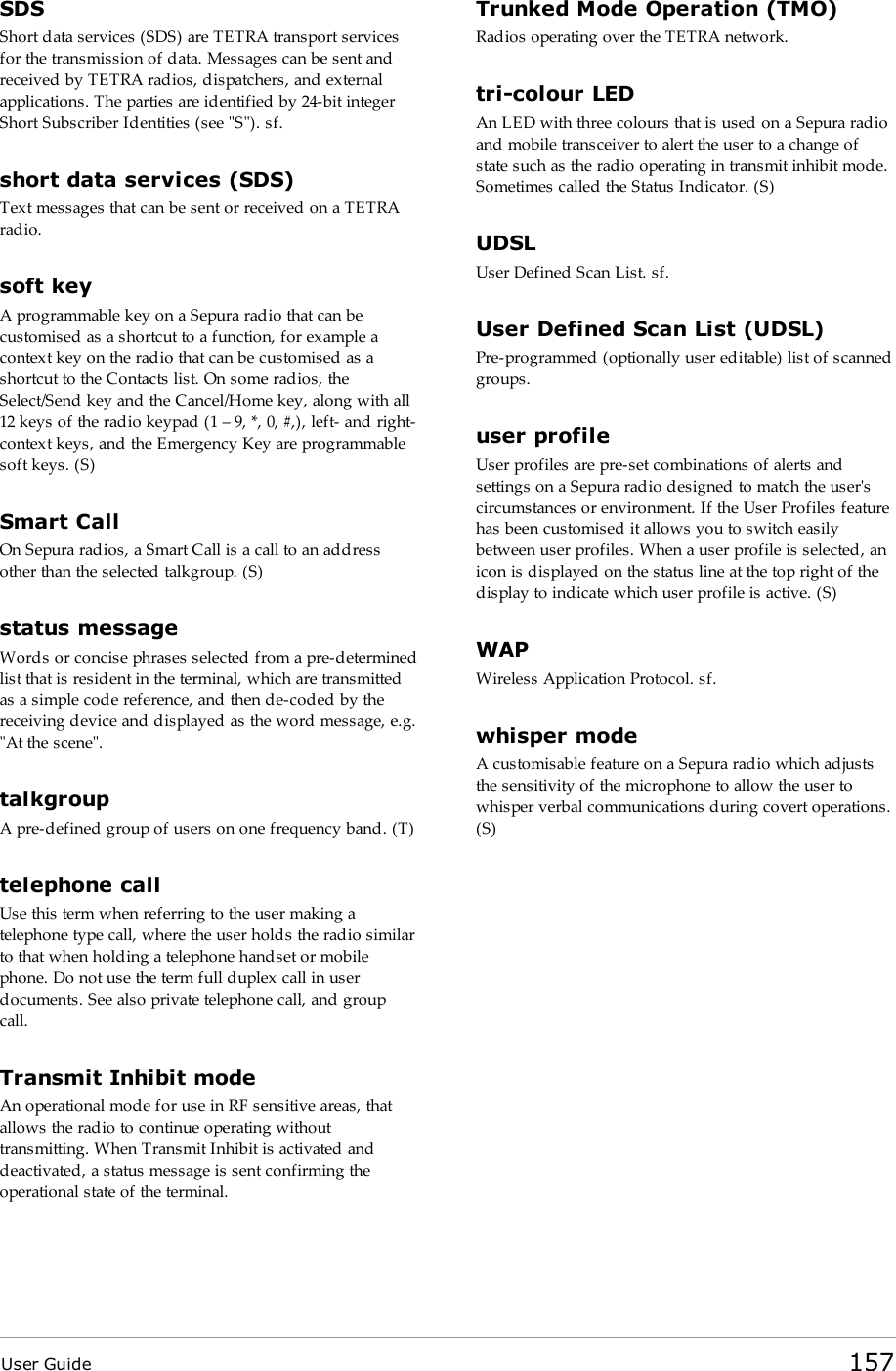 User Guide 157SDSShort data services (SDS) are TETRA transport servicesfor the transmission of data. Messages can be sent andreceived by TETRA radios, dispatchers, and externalapplications. The parties are identified by 24-bit integerShort Subscriber Identities (see &quot;S&quot;). sf.short data services (SDS)Text messages that can be sent or received on a TETRAradio.soft keyA programmable key on a Sepura radio that can becustomised as a shortcut to a function, for example acontext key on the radio that can be customised as ashortcut to the Contacts list. On some radios, theSelect/Send key and the Cancel/Home key, along with all12 keys of the radio keypad (1 – 9, *, 0, #,), left- and right-context keys, and the Emergency Key are programmablesoft keys. (S)Smart CallOn Sepura radios, a Smart Call is a call to an addressother than the selected talkgroup. (S)status messageWords or concise phrases selected from a pre-determinedlist that is resident in the terminal, which are transmittedas a simple code reference, and then de-coded by thereceiving device and displayed as the word message, e.g.&quot;At the scene&quot;.talkgroupA pre-defined group of users on one frequency band. (T)telephone callUse this term when referring to the user making atelephone type call, where the user holds the radio similarto that when holding a telephone handset or mobilephone. Do not use the term full duplex call in userdocuments. See also private telephone call, and groupcall.Transmit Inhibit modeAn operational mode for use in RF sensitive areas, thatallows the radio to continue operating withouttransmitting. When Transmit Inhibit is activated anddeactivated, a status message is sent confirming theoperational state of the terminal.Trunked Mode Operation (TMO)Radios operating over the TETRA network.tri-colour LEDAn LED with three colours that is used on a Sepura radioand mobile transceiver to alert the user to a change ofstate such as the radio operating in transmit inhibit mode.Sometimes called the Status Indicator. (S)UDSLUser Defined Scan List. sf.User Defined Scan List (UDSL)Pre-programmed (optionally user editable) list of scannedgroups.user profileUser profiles are pre-set combinations of alerts andsettings on a Sepura radio designed to match the user&apos;scircumstances or environment. If the User Profiles featurehas been customised it allows you to switch easilybetween user profiles. When a user profile is selected, anicon is displayed on the status line at the top right of thedisplay to indicate which user profile is active. (S)WAPWireless Application Protocol. sf.whisper modeA customisable feature on a Sepura radio which adjuststhe sensitivity of the microphone to allow the user towhisper verbal communications during covert operations.(S)