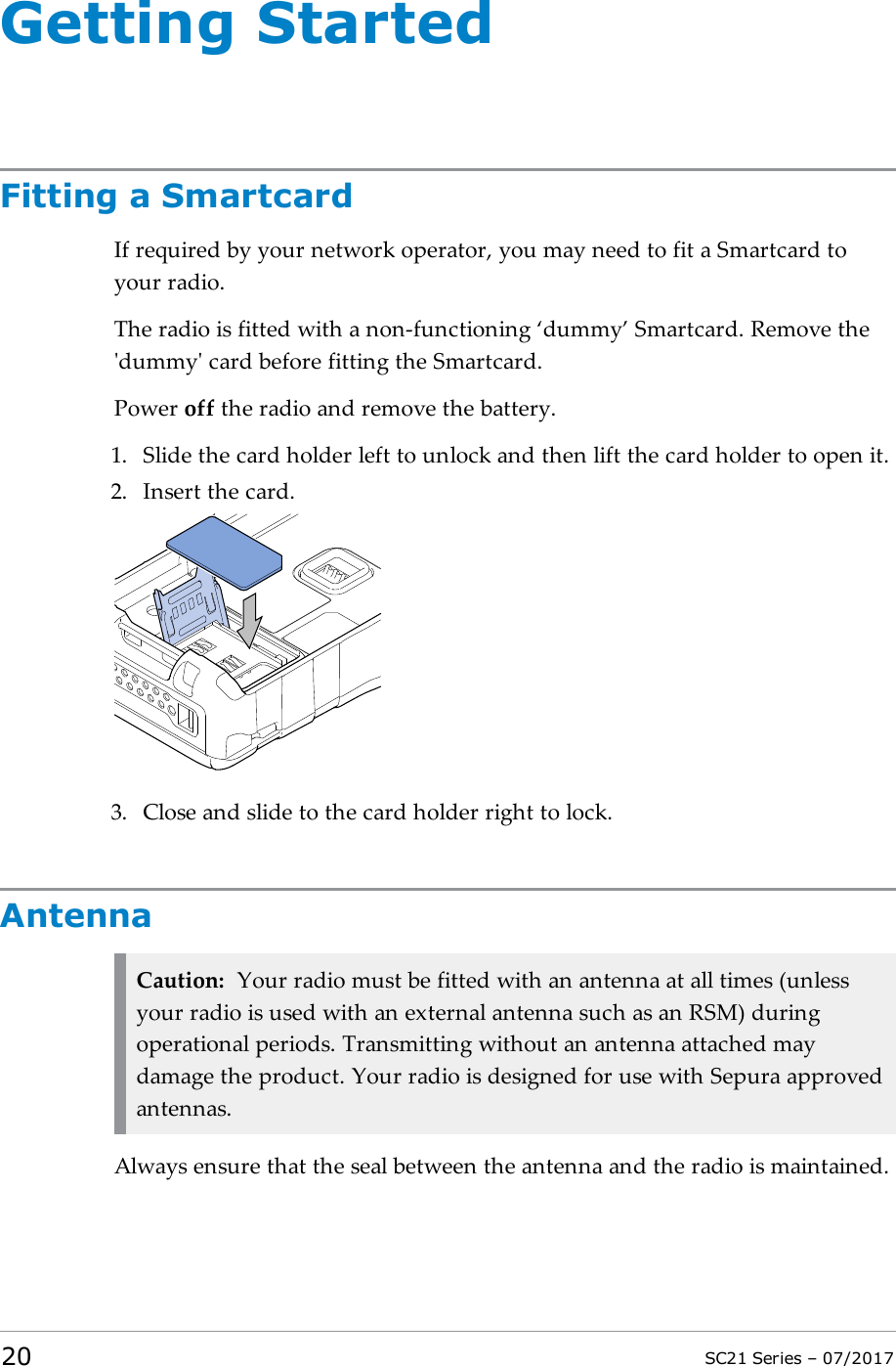 Getting StartedFitting a SmartcardIf required by your network operator, you may need to fit a Smartcard toyour radio.The radio is fitted with a non-functioning ‘dummy’ Smartcard. Remove the&apos;dummy&apos; card before fitting the Smartcard.Power off the radio and remove the battery.1. Slide the card holder left to unlock and then lift the card holder to open it.2. Insert the card.3. Close and slide to the card holder right to lock.AntennaCaution: Your radio must be fitted with an antenna at all times (unlessyour radio is used with an external antenna such as an RSM) duringoperational periods. Transmitting without an antenna attached maydamage the product. Your radio is designed for use with Sepura approvedantennas.Always ensure that the seal between the antenna and the radio is maintained.20 SC21 Series – 07/2017