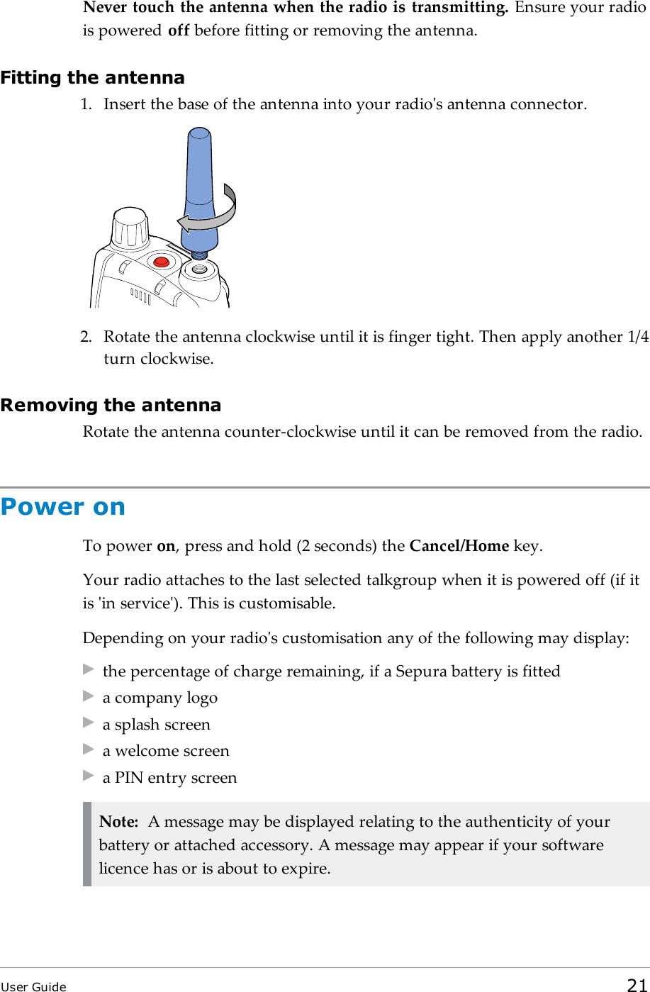 Never touch the antenna when the radio is transmitting. Ensure your radiois powered off before fitting or removing the antenna.Fitting the antenna1. Insert the base of the antenna into your radio&apos;s antenna connector.2. Rotate the antenna clockwise until it is finger tight. Then apply another 1/4turn clockwise.Removing the antennaRotate the antenna counter-clockwise until it can be removed from the radio.Power onTo power on, press and hold (2 seconds) the Cancel/Home key.Your radio attaches to the last selected talkgroup when it is powered off (if itis &apos;in service&apos;). This is customisable.Depending on your radio&apos;s customisation any of the following may display:the percentage of charge remaining, if a Sepura battery is fitteda company logoa splash screena welcome screena PIN entry screenNote: A message may be displayed relating to the authenticity of yourbattery or attached accessory. A message may appear if your softwarelicence has or is about to expire.User Guide 21