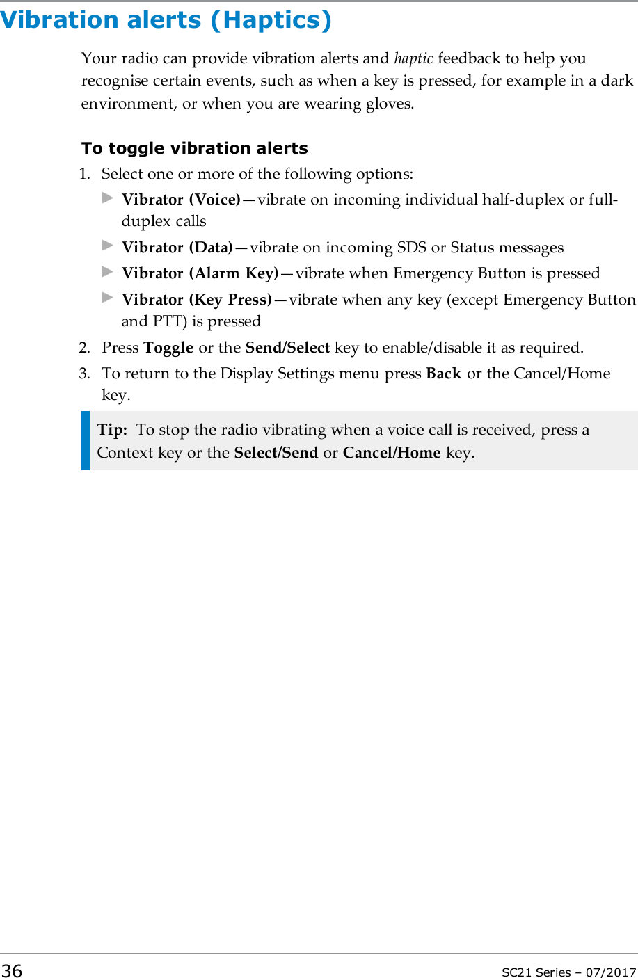 Vibration alerts (Haptics)Your radio can provide vibration alerts and haptic feedback to help yourecognise certain events, such as when a key is pressed, for example in a darkenvironment, or when you are wearing gloves.To toggle vibration alerts1. Select one or more of the following options:Vibrator (Voice)—vibrate on incoming individual half-duplex or full-duplex callsVibrator (Data)—vibrate on incoming SDS or Status messagesVibrator (Alarm Key)—vibrate when Emergency Button is pressedVibrator (Key Press)—vibrate when any key (except Emergency Buttonand PTT) is pressed2. Press Toggle or the Send/Select key to enable/disable it as required.3. To return to the Display Settings menu press Back or the Cancel/Homekey.Tip: To stop the radio vibrating when a voice call is received, press aContext key or the Select/Send or Cancel/Home key.36 SC21 Series – 07/2017