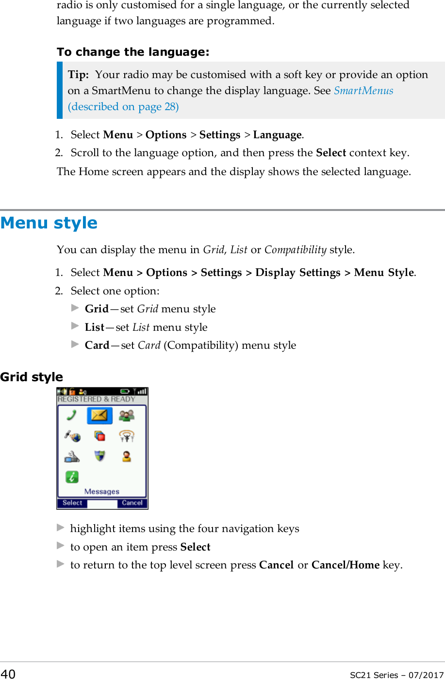 radio is only customised for a single language, or the currently selectedlanguage if two languages are programmed.To change the language:Tip: Your radio may be customised with a soft key or provide an optionon a SmartMenu to change the display language. See SmartMenus(described on page28)1. Select Menu &gt;Options &gt;Settings &gt;Language.2. Scroll to the language option, and then press the Select context key.The Home screen appears and the display shows the selected language.Menu styleYou can display the menu in Grid,List or Compatibility style.1. Select Menu &gt; Options &gt; Settings &gt; Display Settings &gt; Menu Style.2. Select one option:Grid—set Grid menu styleList—set List menu styleCard—set Card (Compatibility) menu styleGrid stylehighlight items using the four navigation keysto open an item press Selectto return to the top level screen press Cancel or Cancel/Home key.40 SC21 Series – 07/2017