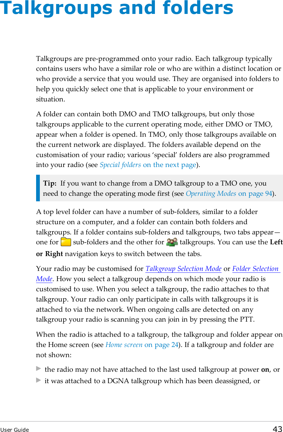 Talkgroups and foldersTalkgroups are pre-programmed onto your radio. Each talkgroup typicallycontains users who have a similar role or who are within a distinct location orwho provide a service that you would use. They are organised into folders tohelp you quickly select one that is applicable to your environment orsituation.A folder can contain both DMO and TMO talkgroups, but only thosetalkgroups applicable to the current operating mode, either DMO or TMO,appear when a folder is opened. In TMO, only those talkgroups available onthe current network are displayed. The folders available depend on thecustomisation of your radio; various ‘special’ folders are also programmedinto your radio (see Special folders on the next page).Tip: If you want to change from a DMO talkgroup to a TMO one, youneed to change the operating mode first (see Operating Modes on page94).A top level folder can have a number of sub-folders, similar to a folderstructure on a computer, and a folder can contain both folders andtalkgroups. If a folder contains sub-folders and talkgroups, two tabs appear—one for sub-folders and the other for talkgroups. You can use the Leftor Right navigation keys to switch between the tabs.Your radio may be customised for Talkgroup Selection Mode or Folder SelectionMode. How you select a talkgroup depends on which mode your radio iscustomised to use. When you select a talkgroup, the radio attaches to thattalkgroup. Your radio can only participate in calls with talkgroups it isattached to via the network. When ongoing calls are detected on anytalkgroup your radio is scanning you can join in by pressing the PTT.When the radio is attached to a talkgroup, the talkgroup and folder appear onthe Home screen (see Home screen on page24). If a talkgroup and folder arenot shown:the radio may not have attached to the last used talkgroup at power on, orit was attached to a DGNA talkgroup which has been deassigned, orUser Guide 43