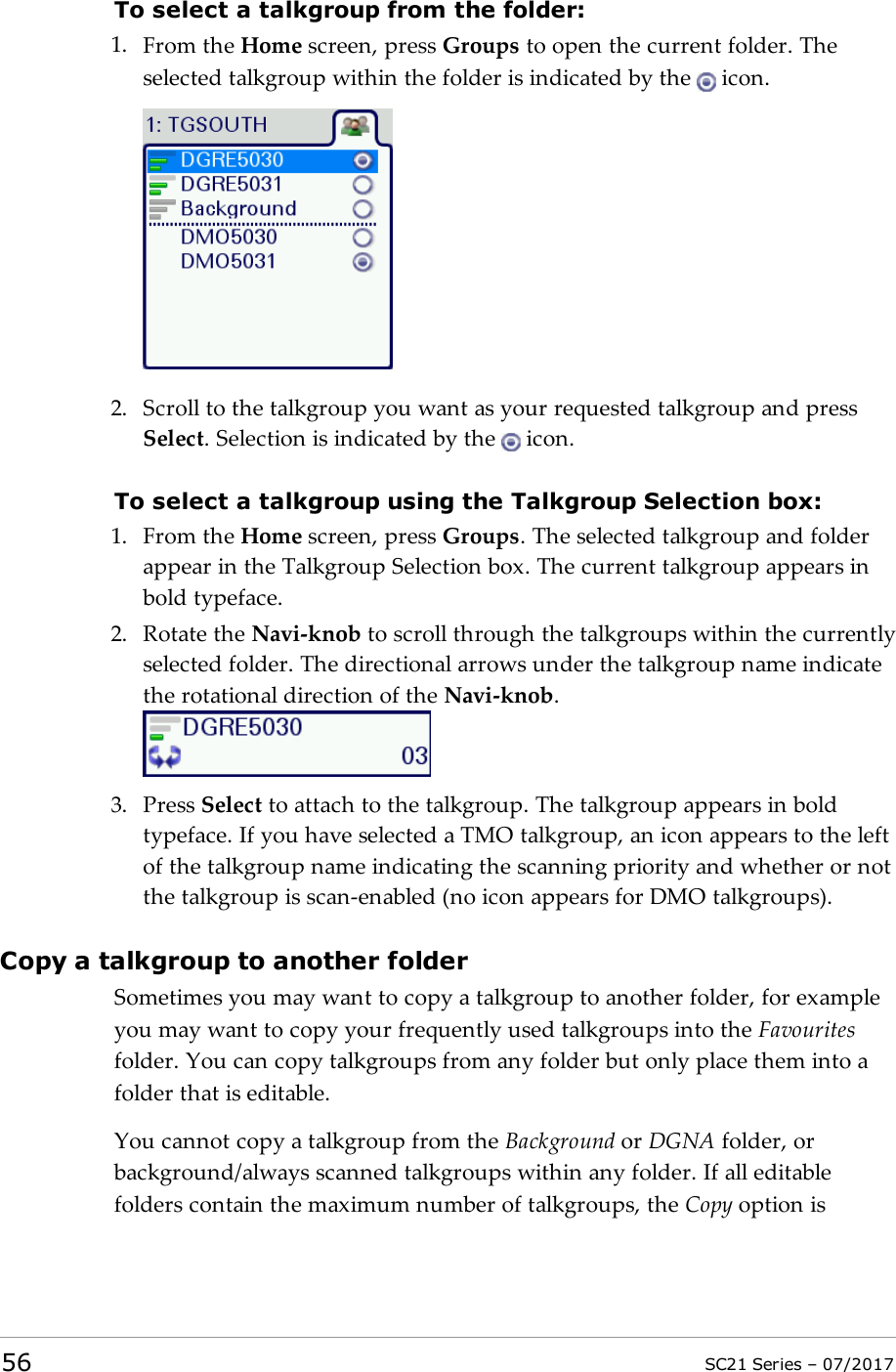 To select a talkgroup from the folder:1. From the Home screen, press Groups to open the current folder. Theselected talkgroup within the folder is indicated by the icon.2. Scroll to the talkgroup you want as your requested talkgroup and pressSelect. Selection is indicated by the icon.To select a talkgroup using the Talkgroup Selection box:1. From the Home screen, press Groups. The selected talkgroup and folderappear in the Talkgroup Selection box. The current talkgroup appears inbold typeface.2. Rotate the Navi-knob to scroll through the talkgroups within the currentlyselected folder. The directional arrows under the talkgroup name indicatethe rotational direction of the Navi-knob.3. Press Select to attach to the talkgroup. The talkgroup appears in boldtypeface. If you have selected a TMO talkgroup, an icon appears to the leftof the talkgroup name indicating the scanning priority and whether or notthe talkgroup is scan-enabled (no icon appears for DMO talkgroups).Copy a talkgroup to another folderSometimes you may want to copy a talkgroup to another folder, for exampleyou may want to copy your frequently used talkgroups into the Favouritesfolder. You can copy talkgroups from any folder but only place them into afolder that is editable.You cannot copy a talkgroup from the Background or DGNA folder, orbackground/always scanned talkgroups within any folder. If all editablefolders contain the maximum number of talkgroups, the Copy option is56 SC21 Series – 07/2017