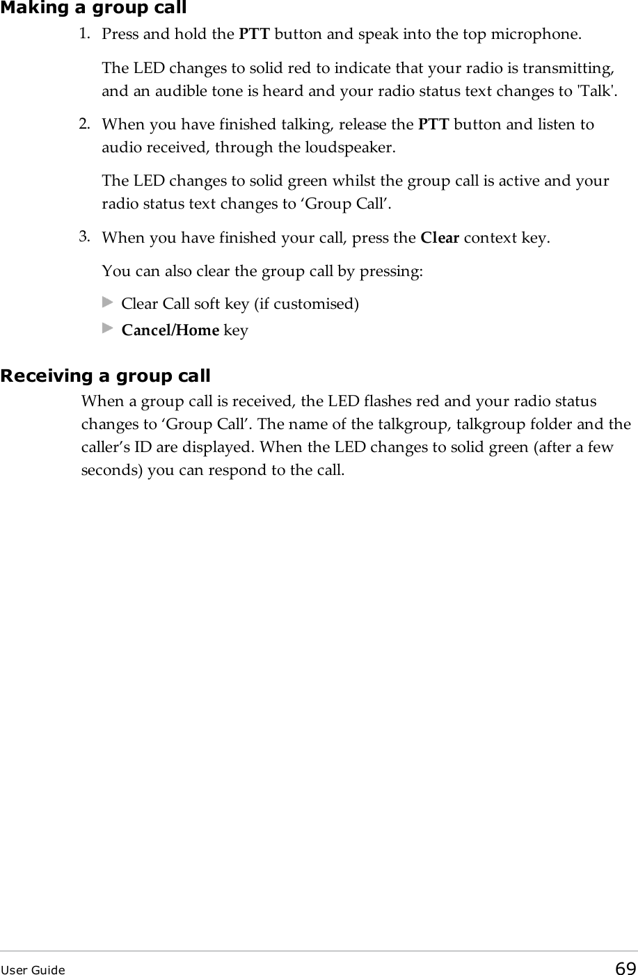 Making a group call1. Press and hold the PTT button and speak into the top microphone.The LEDchanges to solid red to indicate that your radio is transmitting,and an audible tone is heard and your radio status text changes to &apos;Talk&apos;.2. When you have finished talking, release the PTT button and listen toaudio received, through the loudspeaker.The LED changes to solid green whilst the group call is active and yourradio status text changes to ‘Group Call’.3. When you have finished your call, press the Clear context key.You can also clear the group call by pressing:Clear Call soft key (if customised)Cancel/Home keyReceiving a group callWhen a group call is received, the LEDflashes red and your radio statuschanges to ‘Group Call’. The name of the talkgroup, talkgroup folder and thecaller’s ID are displayed. When the LED changes to solid green (after a fewseconds) you can respond to the call.User Guide 69