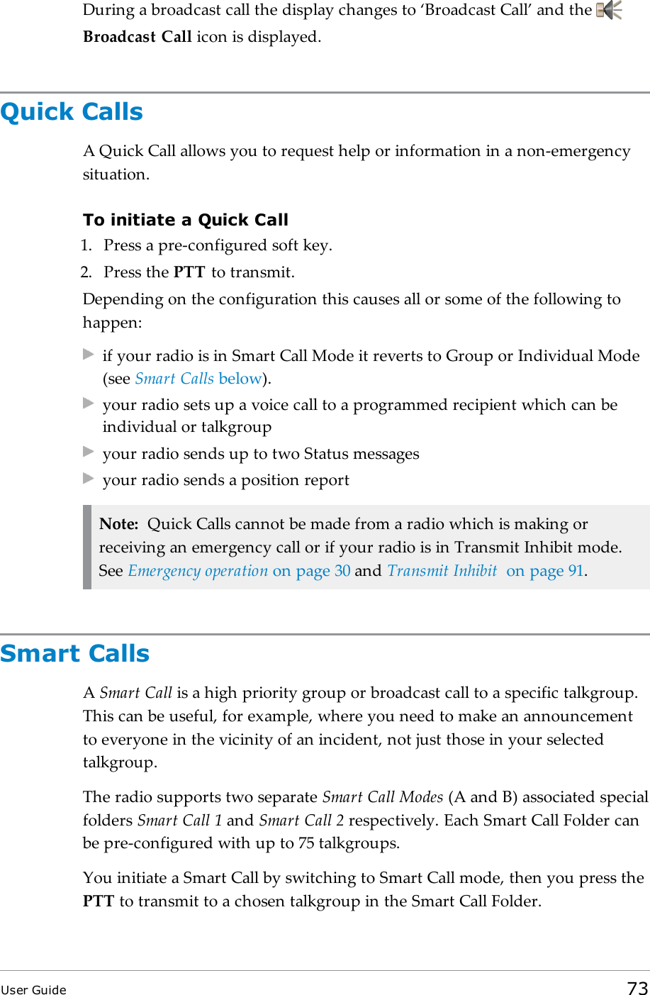 During a broadcast call the display changes to ‘Broadcast Call’ and theBroadcast Call icon is displayed.Quick CallsA Quick Call allows you to request help or information in a non-emergencysituation.To initiate a Quick Call1. Press a pre-configured soft key.2. Press the PTT to transmit.Depending on the configuration this causes all or some of the following tohappen:if your radio is in Smart Call Mode it reverts to Group or Individual Mode(see Smart Calls below).your radio sets up a voice call to a programmed recipient which can beindividual or talkgroupyour radio sends up to two Status messagesyour radio sends a position reportNote: Quick Calls cannot be made from a radio which is making orreceiving an emergency call or if your radio is in Transmit Inhibit mode.See Emergency operation on page30 and Transmit Inhibit on page91.Smart CallsASmart Call is a high priority group or broadcast call to a specific talkgroup.This can be useful, for example, where you need to make an announcementto everyone in the vicinity of an incident, not just those in your selectedtalkgroup.The radio supports two separate Smart Call Modes (A and B) associated specialfolders Smart Call 1 and Smart Call 2 respectively. Each Smart Call Folder canbe pre-configured with up to 75 talkgroups.You initiate a Smart Call by switching to Smart Call mode, then you press thePTT to transmit to a chosen talkgroup in the Smart Call Folder.User Guide 73