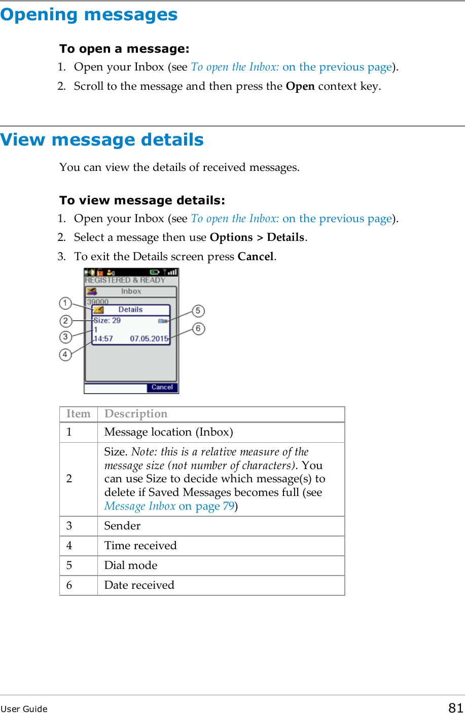 Opening messagesTo open a message:1. Open your Inbox (see To open the Inbox: on the previous page).2. Scroll to the message and then press the Open context key.View message detailsYou can view the details of received messages.To view message details:1. Open your Inbox (see To open the Inbox: on the previous page).2. Select a message then use Options &gt; Details.3. To exit the Details screen press Cancel.Item Description1 Message location (Inbox)2Size. Note: this is a relative measure of themessage size (not number of characters). Youcan use Size to decide which message(s) todelete if Saved Messages becomes full (seeMessage Inbox on page79)3 Sender4 Time received5 Dial mode6 Date receivedUser Guide 81