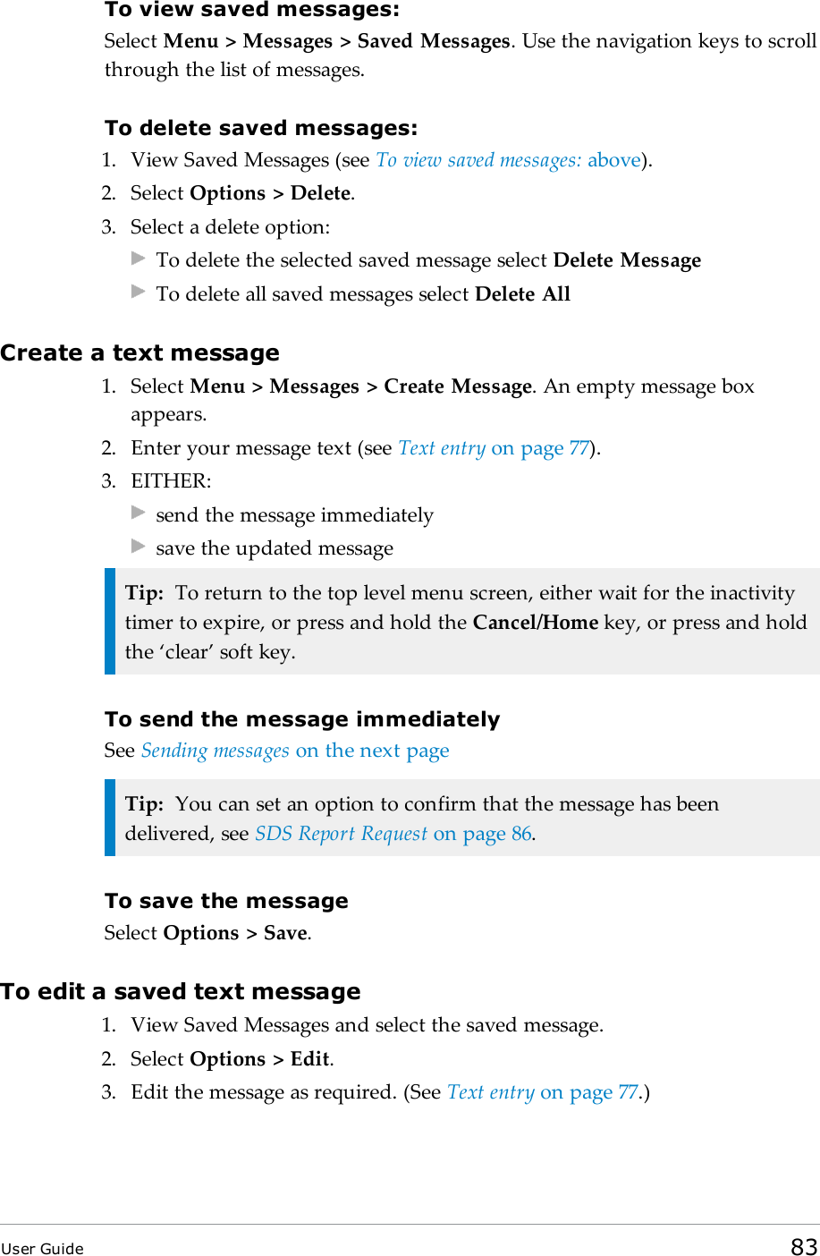 To view saved messages:Select Menu &gt; Messages &gt; Saved Messages. Use the navigation keys to scrollthrough the list of messages.To delete saved messages:1. View Saved Messages (see To view saved messages: above).2. Select Options &gt; Delete.3. Select a delete option:To delete the selected saved message select Delete MessageTo delete all saved messages select Delete AllCreate a text message1. Select Menu &gt; Messages &gt; Create Message. An empty message boxappears.2. Enter your message text (see Text entry on page77).3. EITHER:send the message immediatelysave the updated messageTip: To return to the top level menu screen, either wait for the inactivitytimer to expire, or press and hold the Cancel/Home key, or press and holdthe ‘clear’ soft key.To send the message immediatelySee Sending messages on the next pageTip: You can set an option to confirm that the message has beendelivered, see SDS Report Request on page86.To save the messageSelect Options &gt; Save.To edit a saved text message1. View Saved Messages and select the saved message.2. Select Options &gt; Edit.3. Edit the message as required. (See Text entry on page77.)User Guide 83