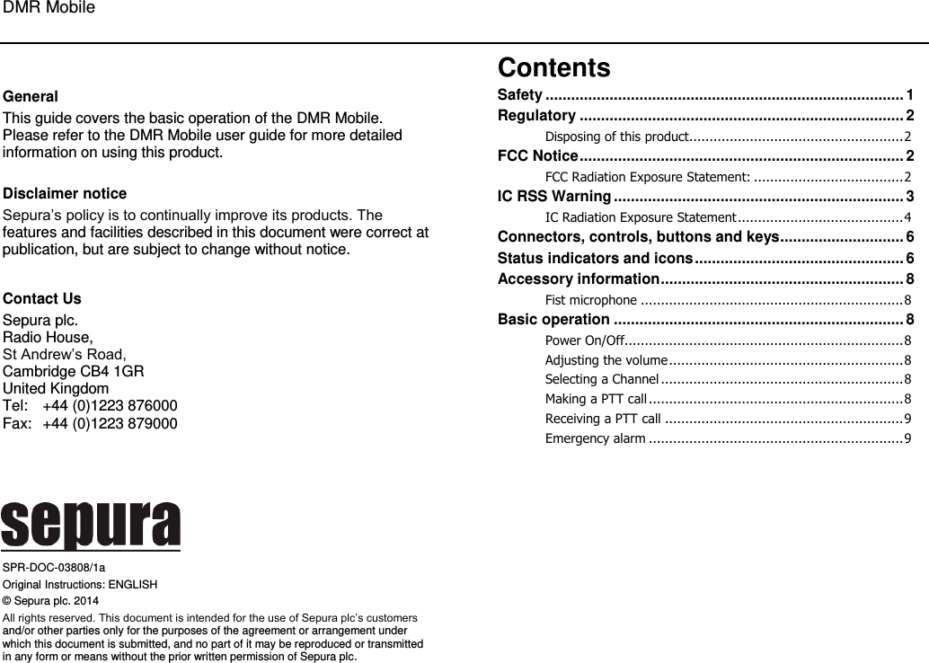 DMR Mobile  0  General This guide covers the basic operation of the DMR Mobile. Please refer to the DMR Mobile user guide for more detailed information on using this product.   Disclaimer notice Sepura’s policy is to continually improve its products. The features and facilities described in this document were correct at publication, but are subject to change without notice.   Contact Us Sepura plc.  Radio House,  St Andrew’s Road,  Cambridge CB4 1GR United Kingdom  Tel:  +44 (0)1223 876000 Fax:  +44 (0)1223 879000       SPR-DOC-03808/1a Original Instructions: ENGLISH © Sepura plc. 2014 All rights reserved. This document is intended for the use of Sepura plc’s customers and/or other parties only for the purposes of the agreement or arrangement under which this document is submitted, and no part of it may be reproduced or transmitted in any form or means without the prior written permission of Sepura plc. Contents Safety .................................................................................... 1 Regulatory ............................................................................ 2 Disposing of this product ..................................................... 2 FCC Notice ............................................................................ 2 FCC Radiation Exposure Statement: ..................................... 2 IC RSS Warning .................................................................... 3 IC Radiation Exposure Statement ......................................... 4 Connectors, controls, buttons and keys ............................. 6 Status indicators and icons ................................................. 6 Accessory information ......................................................... 8 Fist microphone ................................................................. 8 Basic operation .................................................................... 8 Power On/Off..................................................................... 8 Adjusting the volume .......................................................... 8 Selecting a Channel ............................................................ 8 Making a PTT call ............................................................... 8 Receiving a PTT call ........................................................... 9 Emergency alarm ............................................................... 9  