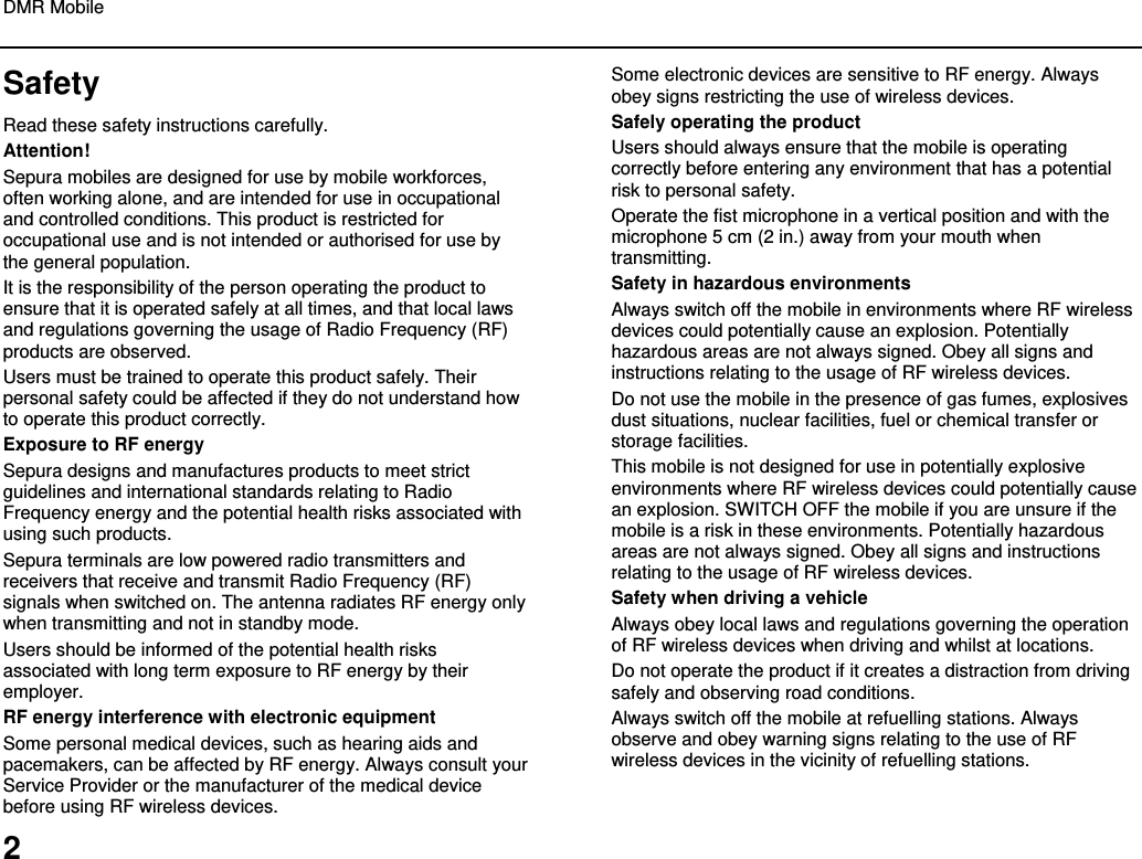 DMR Mobile  2 Safety Read these safety instructions carefully. Attention! Sepura mobiles are designed for use by mobile workforces, often working alone, and are intended for use in occupational and controlled conditions. This product is restricted for occupational use and is not intended or authorised for use by the general population. It is the responsibility of the person operating the product to ensure that it is operated safely at all times, and that local laws and regulations governing the usage of Radio Frequency (RF) products are observed.  Users must be trained to operate this product safely. Their personal safety could be affected if they do not understand how to operate this product correctly.  Exposure to RF energy Sepura designs and manufactures products to meet strict guidelines and international standards relating to Radio Frequency energy and the potential health risks associated with using such products.  Sepura terminals are low powered radio transmitters and receivers that receive and transmit Radio Frequency (RF) signals when switched on. The antenna radiates RF energy only when transmitting and not in standby mode.  Users should be informed of the potential health risks associated with long term exposure to RF energy by their employer. RF energy interference with electronic equipment Some personal medical devices, such as hearing aids and pacemakers, can be affected by RF energy. Always consult your Service Provider or the manufacturer of the medical device before using RF wireless devices. Some electronic devices are sensitive to RF energy. Always obey signs restricting the use of wireless devices. Safely operating the product Users should always ensure that the mobile is operating correctly before entering any environment that has a potential risk to personal safety. Operate the fist microphone in a vertical position and with the microphone 5 cm (2 in.) away from your mouth when transmitting. Safety in hazardous environments Always switch off the mobile in environments where RF wireless devices could potentially cause an explosion. Potentially hazardous areas are not always signed. Obey all signs and instructions relating to the usage of RF wireless devices. Do not use the mobile in the presence of gas fumes, explosives dust situations, nuclear facilities, fuel or chemical transfer or storage facilities.  This mobile is not designed for use in potentially explosive environments where RF wireless devices could potentially cause an explosion. SWITCH OFF the mobile if you are unsure if the mobile is a risk in these environments. Potentially hazardous areas are not always signed. Obey all signs and instructions relating to the usage of RF wireless devices.  Safety when driving a vehicle Always obey local laws and regulations governing the operation of RF wireless devices when driving and whilst at locations.  Do not operate the product if it creates a distraction from driving safely and observing road conditions.  Always switch off the mobile at refuelling stations. Always observe and obey warning signs relating to the use of RF wireless devices in the vicinity of refuelling stations.    