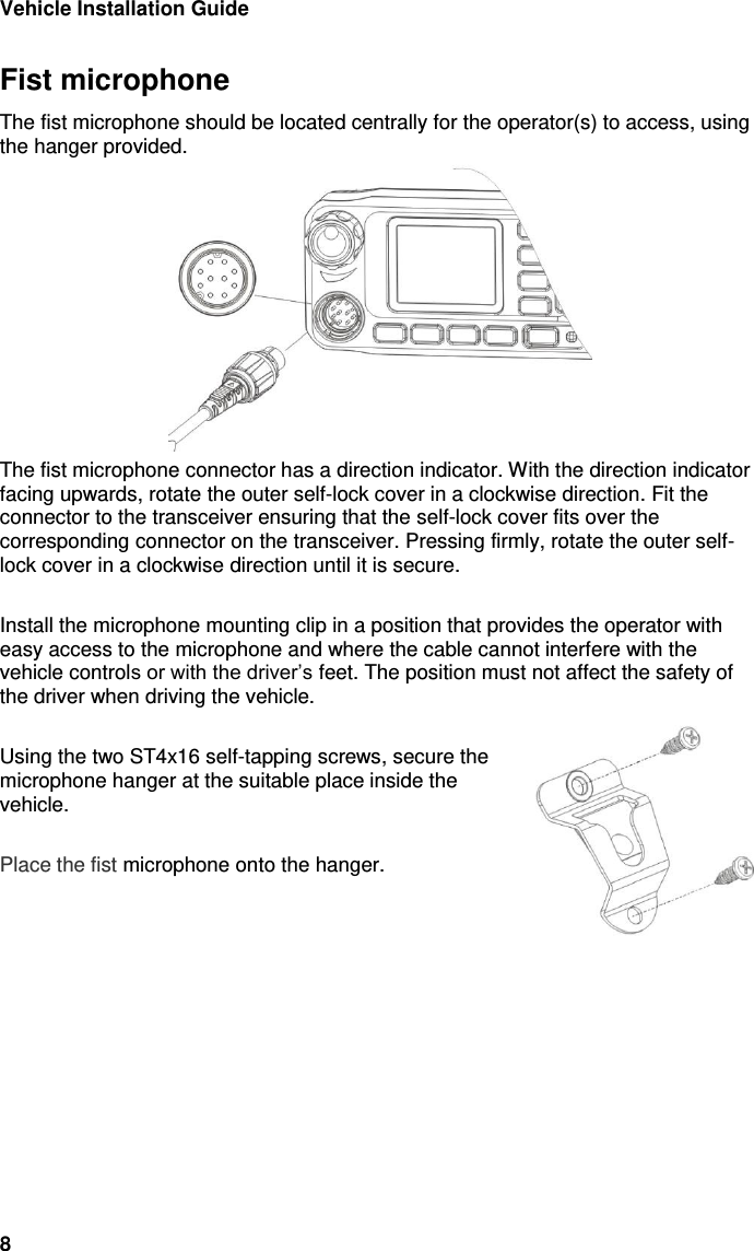 Vehicle Installation Guide 8 Fist microphone The fist microphone should be located centrally for the operator(s) to access, using the hanger provided.   The fist microphone connector has a direction indicator. With the direction indicator facing upwards, rotate the outer self-lock cover in a clockwise direction. Fit the connector to the transceiver ensuring that the self-lock cover fits over the corresponding connector on the transceiver. Pressing firmly, rotate the outer self-lock cover in a clockwise direction until it is secure.  Install the microphone mounting clip in a position that provides the operator with easy access to the microphone and where the cable cannot interfere with the vehicle controls or with the driver’s feet. The position must not affect the safety of the driver when driving the vehicle.  Using the two ST4x16 self-tapping screws, secure the microphone hanger at the suitable place inside the vehicle.   Place the fist microphone onto the hanger. 