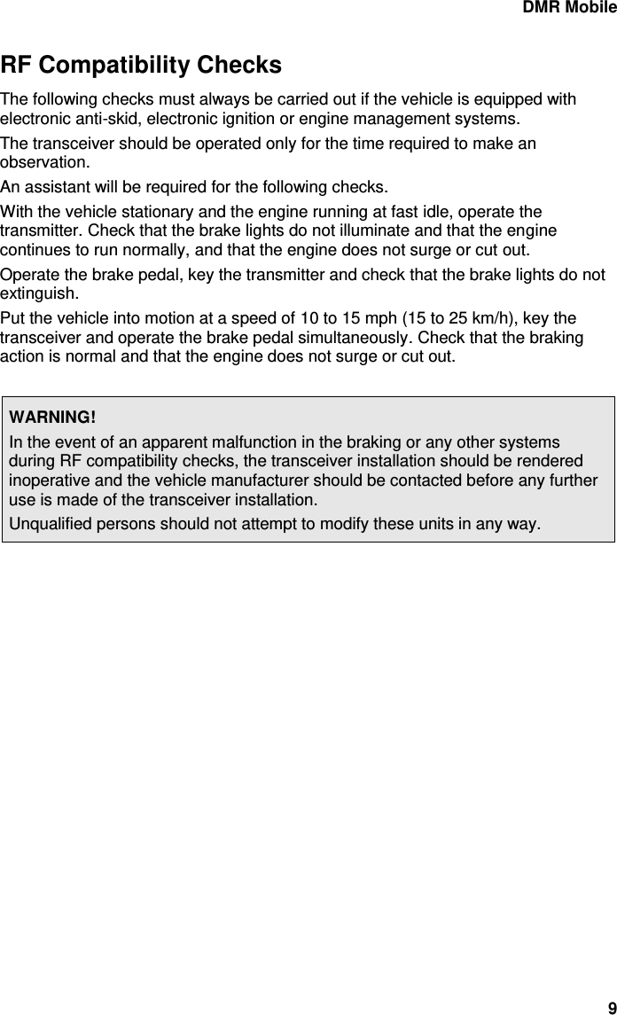 DMR Mobile 9 RF Compatibility Checks The following checks must always be carried out if the vehicle is equipped with electronic anti-skid, electronic ignition or engine management systems. The transceiver should be operated only for the time required to make an observation. An assistant will be required for the following checks. With the vehicle stationary and the engine running at fast idle, operate the transmitter. Check that the brake lights do not illuminate and that the engine continues to run normally, and that the engine does not surge or cut out. Operate the brake pedal, key the transmitter and check that the brake lights do not extinguish. Put the vehicle into motion at a speed of 10 to 15 mph (15 to 25 km/h), key the transceiver and operate the brake pedal simultaneously. Check that the braking action is normal and that the engine does not surge or cut out.  WARNING! In the event of an apparent malfunction in the braking or any other systems during RF compatibility checks, the transceiver installation should be rendered inoperative and the vehicle manufacturer should be contacted before any further use is made of the transceiver installation. Unqualified persons should not attempt to modify these units in any way.   