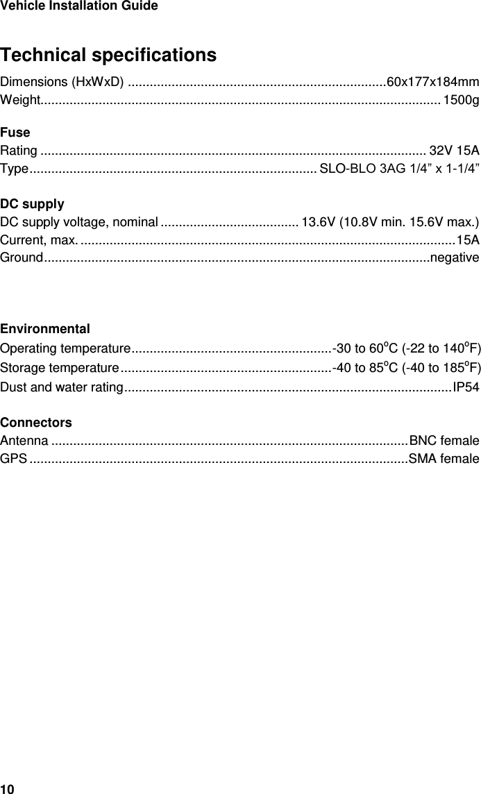 5Vehicle Installation Guide 10 Technical specifications Dimensions (HxWxD) ....................................................................... 60x177x184mm Weight.............................................................................................................. 1500g  Fuse Rating .......................................................................................................... 32V 15A Type ............................................................................... SLO-BLO 3AG 1/4” x 1-1/4”  DC supply DC supply voltage, nominal ...................................... 13.6V (10.8V min. 15.6V max.) Current, max. ....................................................................................................... 1 A Ground ..........................................................................................................negative              Environmental Operating temperature ....................................................... -30 to 60oC (-22 to 140oF) Storage temperature .......................................................... -40 to 85oC (-40 to 185oF) Dust and water rating .......................................................................................... IP54  Connectors Antenna .................................................................................................. BNC female GPS ........................................................................................................ SMA female  