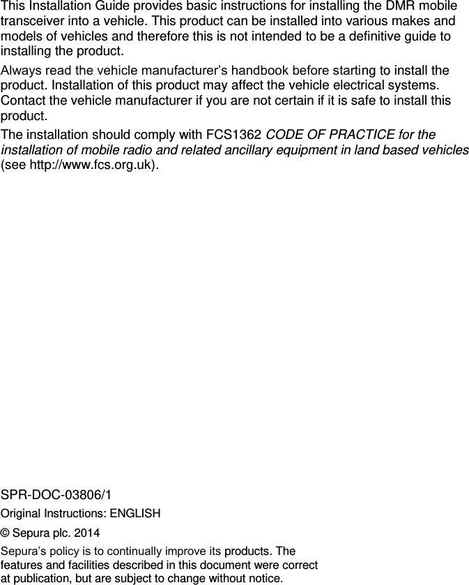        This Installation Guide provides basic instructions for installing the DMR mobile transceiver into a vehicle. This product can be installed into various makes and models of vehicles and therefore this is not intended to be a definitive guide to installing the product.  Always read the vehicle manufacturer’s handbook before starting to install the product. Installation of this product may affect the vehicle electrical systems. Contact the vehicle manufacturer if you are not certain if it is safe to install this product. The installation should comply with FCS1362 CODE OF PRACTICE for the installation of mobile radio and related ancillary equipment in land based vehicles (see http://www.fcs.org.uk).                 SPR-DOC-03806/1 Original Instructions: ENGLISH © Sepura plc. 2014 Sepura’s policy is to continually improve its products. The features and facilities described in this document were correct at publication, but are subject to change without notice. 