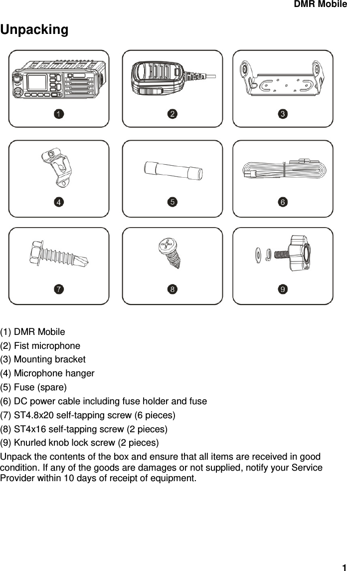 DMR Mobile 1 Unpacking   (1) DMR Mobile (2) Fist microphone (3) Mounting bracket  (4) Microphone hanger (5) Fuse (spare) (6) DC power cable including fuse holder and fuse (7) ST4.8x20 self-tapping screw (6 pieces) (8) ST4x16 self-tapping screw (2 pieces) (9) Knurled knob lock screw (2 pieces) Unpack the contents of the box and ensure that all items are received in good condition. If any of the goods are damages or not supplied, notify your Service Provider within 10 days of receipt of equipment. 