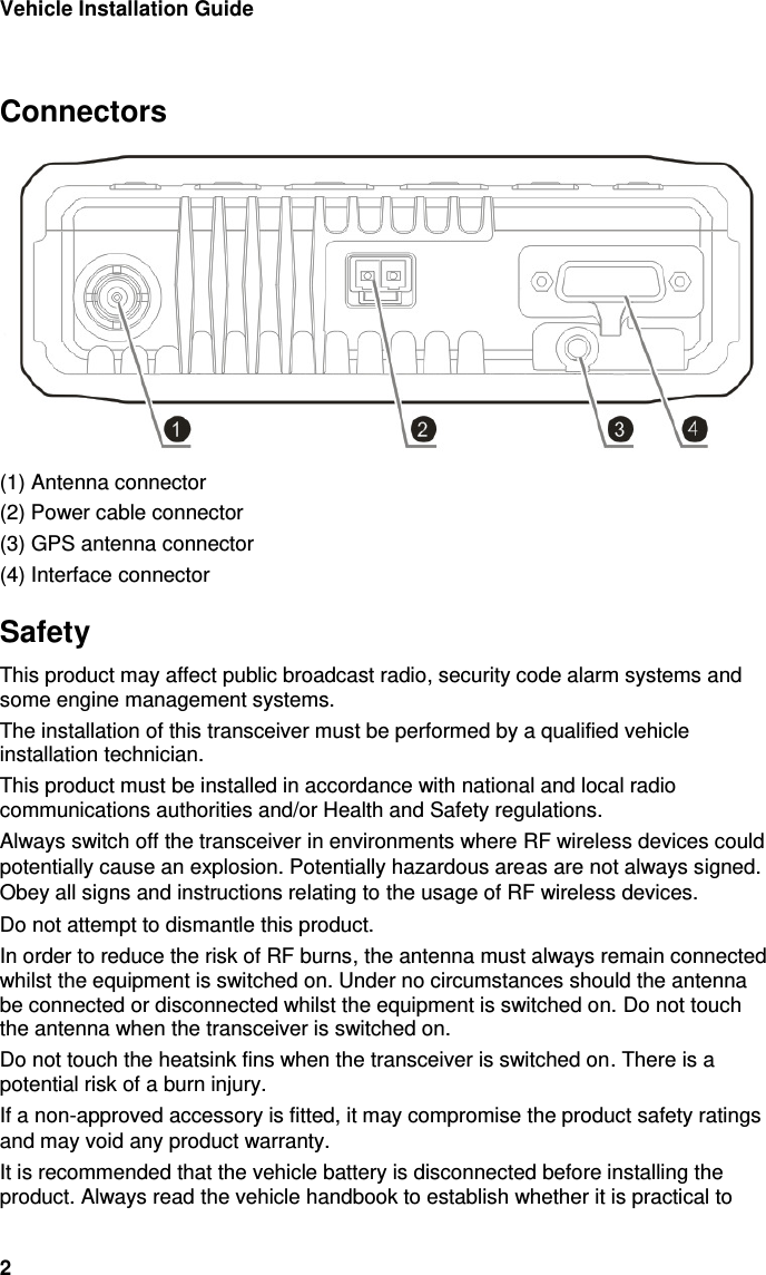 Vehicle Installation Guide 2  Connectors  (1) Antenna connector (2) Power cable connector (3) GPS antenna connector (4) Interface connector Safety This product may affect public broadcast radio, security code alarm systems and some engine management systems. The installation of this transceiver must be performed by a qualified vehicle installation technician.  This product must be installed in accordance with national and local radio communications authorities and/or Health and Safety regulations. Always switch off the transceiver in environments where RF wireless devices could potentially cause an explosion. Potentially hazardous areas are not always signed. Obey all signs and instructions relating to the usage of RF wireless devices. Do not attempt to dismantle this product.  In order to reduce the risk of RF burns, the antenna must always remain connected whilst the equipment is switched on. Under no circumstances should the antenna be connected or disconnected whilst the equipment is switched on. Do not touch the antenna when the transceiver is switched on. Do not touch the heatsink fins when the transceiver is switched on. There is a potential risk of a burn injury.  If a non-approved accessory is fitted, it may compromise the product safety ratings and may void any product warranty.  It is recommended that the vehicle battery is disconnected before installing the product. Always read the vehicle handbook to establish whether it is practical to 