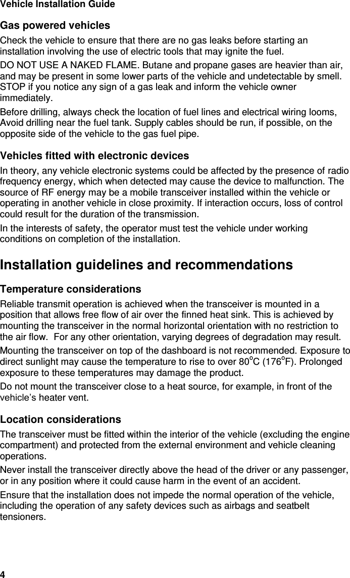 Vehicle Installation Guide 4 Gas powered vehicles Check the vehicle to ensure that there are no gas leaks before starting an installation involving the use of electric tools that may ignite the fuel.  DO NOT USE A NAKED FLAME. Butane and propane gases are heavier than air, and may be present in some lower parts of the vehicle and undetectable by smell. STOP if you notice any sign of a gas leak and inform the vehicle owner immediately.  Before drilling, always check the location of fuel lines and electrical wiring looms, Avoid drilling near the fuel tank. Supply cables should be run, if possible, on the opposite side of the vehicle to the gas fuel pipe. Vehicles fitted with electronic devices In theory, any vehicle electronic systems could be affected by the presence of radio frequency energy, which when detected may cause the device to malfunction. The source of RF energy may be a mobile transceiver installed within the vehicle or operating in another vehicle in close proximity. If interaction occurs, loss of control could result for the duration of the transmission. In the interests of safety, the operator must test the vehicle under working conditions on completion of the installation. Installation guidelines and recommendations Temperature considerations Reliable transmit operation is achieved when the transceiver is mounted in a position that allows free flow of air over the finned heat sink. This is achieved by mounting the transceiver in the normal horizontal orientation with no restriction to the air flow.  For any other orientation, varying degrees of degradation may result. Mounting the transceiver on top of the dashboard is not recommended. Exposure to direct sunlight may cause the temperature to rise to over 80oC (176oF). Prolonged exposure to these temperatures may damage the product. Do not mount the transceiver close to a heat source, for example, in front of the vehicle’s heater vent. Location considerations The transceiver must be fitted within the interior of the vehicle (excluding the engine compartment) and protected from the external environment and vehicle cleaning operations.  Never install the transceiver directly above the head of the driver or any passenger, or in any position where it could cause harm in the event of an accident.  Ensure that the installation does not impede the normal operation of the vehicle, including the operation of any safety devices such as airbags and seatbelt tensioners. 