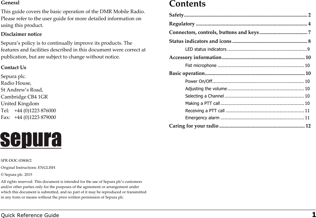  Quick Reference Guide   1 General This guide covers the basic operation of the DMR Mobile Radio. Please refer to the user guide for more detailed information on using this product.  Disclaimer notice Sepuras policy is to continually improve its products. The features and facilities described in this document were correct at publication, but are subject to change without notice.  Contact Us Sepura plc.  Radio House,  St “ndrews Road,  Cambridge CB4 1GR United Kingdom  Tel:  +44 (0)1223 876000 Fax:  +44 (0)1223 879000     SPR-DOC-03808/2 Original Instructions: ENGLISH © Sepura plc. 2015 “ll rights reserved. This document is intended for the use of Sepura plcs customers and/or other parties only for the purposes of the agreement or arrangement under which this document is submitted, and no part of it may be reproduced or transmitted in any form or means without the prior written permission of Sepura plc. Contents Safety ............................................................................................... 2 Regulatory ...................................................................................... 4 Connectors, controls, buttons and keys ..................................... 7 Status indicators and icons .......................................................... 8 LED status indicators .......................................................... 9 Accessory information ................................................................ 10 Fist microphone ............................................................... 10 Basic operation ............................................................................. 10 Power On/Off................................................................... 10 Adjusting the volume ........................................................ 10 Selecting a Channel .......................................................... 10 Making a PTT call ............................................................. 10 Receiving a PTT call ......................................................... 11 Emergency alarm ............................................................. 11 Caring for your radio .................................................................. 12  