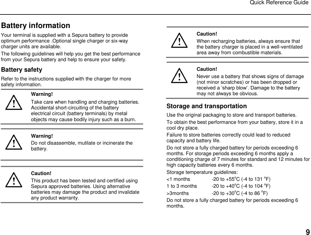 Quick Reference Guide   9 Battery information Your terminal is supplied with a Sepura battery to provide optimum performance .Optional single charger or six-way charger units are available.  The following guidelines will help you get the best performance from your Sepura battery and help to ensure your safety.  Battery safety Refer to the instructions supplied with the charger for more safety information.  Warning! Take care when handling and charging batteries. Accidental short-circuiting of the battery electrical circuit (battery terminals) by metal objects may cause bodily injury such as a burn.    Warning! Do not disassemble, mutilate or incinerate the battery.    Caution! This product has been tested and certified using Sepura approved batteries. Using alternative batteries may damage the product and invalidate any product warranty.   Caution! When recharging batteries, always ensure that the battery charger is placed in a well-ventilated area away from combustible materials.    Caution! Never use a battery that shows signs of damage (not minor scratches) or has been dropped or received a „sharp blow‟. Damage to the battery may not always be obvious. Storage and transportation Use the original packaging to store and transport batteries. To obtain the best performance from your battery, store it in a cool dry place.  Failure to store batteries correctly could lead to reduced capacity and battery life. Do not store a fully charged battery for periods exceeding 6 months. For storage periods exceeding 6 months apply a conditioning charge of 7 minutes for standard and 12 minutes for high capacity batteries every 6 months. Storage temperature guidelines: &lt;1 months  -20 to +55oC (-4 to 131 oF) 1 to 3 months  -20 to +40oC (-4 to 104 oF) &gt;3months   -20 to +30oC (-4 to 86 oF) Do not store a fully charged battery for periods exceeding 6 months.  