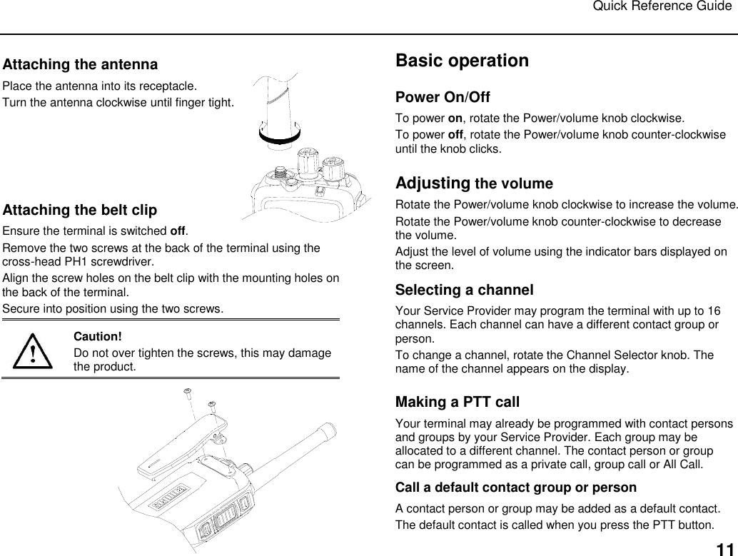 Quick Reference Guide   11 Attaching the antenna Place the antenna into its receptacle. Turn the antenna clockwise until finger tight.       Attaching the belt clip Ensure the terminal is switched off. Remove the two screws at the back of the terminal using the cross-head PH1 screwdriver. Align the screw holes on the belt clip with the mounting holes on the back of the terminal.  Secure into position using the two screws.   Caution! Do not over tighten the screws, this may damage the product.   Basic operation Power On/Off To power on, rotate the Power/volume knob clockwise.  To power off, rotate the Power/volume knob counter-clockwise until the knob clicks. Adjusting the volume Rotate the Power/volume knob clockwise to increase the volume.  Rotate the Power/volume knob counter-clockwise to decrease the volume. Adjust the level of volume using the indicator bars displayed on the screen. Selecting a channel Your Service Provider may program the terminal with up to 16 channels. Each channel can have a different contact group or person.  To change a channel, rotate the Channel Selector knob. The name of the channel appears on the display. Making a PTT call Your terminal may already be programmed with contact persons and groups by your Service Provider. Each group may be allocated to a different channel. The contact person or group can be programmed as a private call, group call or All Call. Call a default contact group or person A contact person or group may be added as a default contact.  The default contact is called when you press the PTT button.  