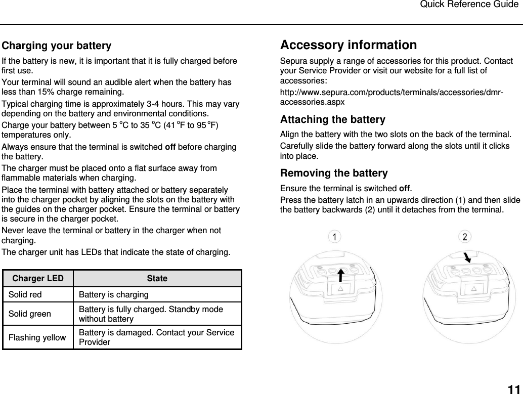 Quick Reference Guide   11 Charging your battery If the battery is new, it is important that it is fully charged before first use.  Your terminal will sound an audible alert when the battery has less than 15% charge remaining.  Typical charging time is approximately 3-4 hours. This may vary depending on the battery and environmental conditions.  Charge your battery between 5 oC to 35 oC (41 oF to 95 oF) temperatures only. Always ensure that the terminal is switched off before charging the battery.  The charger must be placed onto a flat surface away from flammable materials when charging.  Place the terminal with battery attached or battery separately into the charger pocket by aligning the slots on the battery with the guides on the charger pocket. Ensure the terminal or battery is secure in the charger pocket.  Never leave the terminal or battery in the charger when not charging. The charger unit has LEDs that indicate the state of charging.  Charger LED  State Solid red Battery is charging Solid green  Battery is fully charged. Standby mode without battery Flashing yellow Battery is damaged. Contact your Service Provider Accessory information Sepura supply a range of accessories for this product. Contact your Service Provider or visit our website for a full list of accessories: http://www.sepura.com/products/terminals/accessories/dmr-accessories.aspx Attaching the battery Align the battery with the two slots on the back of the terminal.  Carefully slide the battery forward along the slots until it clicks into place.  Removing the battery Ensure the terminal is switched off. Press the battery latch in an upwards direction (1) and then slide the battery backwards (2) until it detaches from the terminal.   