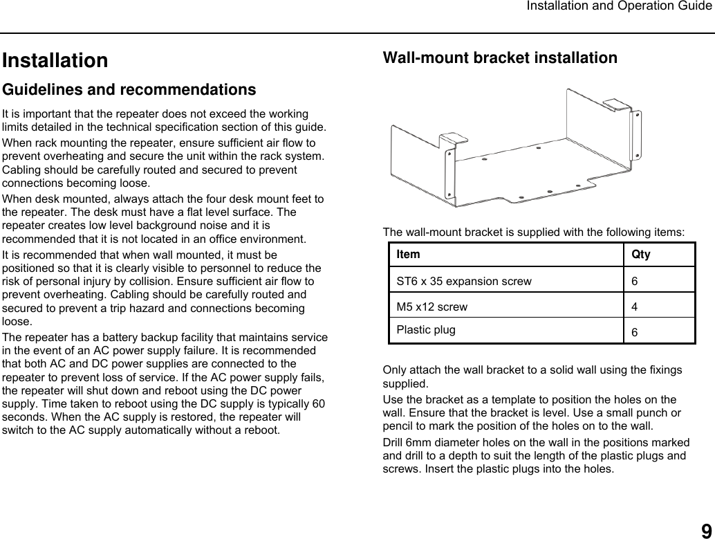 Installation and Operation Guide  9 Installation Guidelines and recommendations It is important that the repeater does not exceed the working limits detailed in the technical specification section of this guide.  When rack mounting the repeater, ensure sufficient air flow to prevent overheating and secure the unit within the rack system. Cabling should be carefully routed and secured to prevent connections becoming loose. When desk mounted, always attach the four desk mount feet to the repeater. The desk must have a flat level surface. The repeater creates low level background noise and it is recommended that it is not located in an office environment.  It is recommended that when wall mounted, it must be positioned so that it is clearly visible to personnel to reduce the risk of personal injury by collision. Ensure sufficient air flow to prevent overheating. Cabling should be carefully routed and secured to prevent a trip hazard and connections becoming loose. The repeater has a battery backup facility that maintains service in the event of an AC power supply failure. It is recommended that both AC and DC power supplies are connected to the repeater to prevent loss of service. If the AC power supply fails, the repeater will shut down and reboot using the DC power supply. Time taken to reboot using the DC supply is typically 60 seconds. When the AC supply is restored, the repeater will switch to the AC supply automatically without a reboot.   Wall-mount bracket installation   The wall-mount bracket is supplied with the following items: Item Qty ST6 x 35 expansion screw  6 M5 x12 screw  4 Plastic plug 6  Only attach the wall bracket to a solid wall using the fixings supplied.  Use the bracket as a template to position the holes on the wall. Ensure that the bracket is level. Use a small punch or pencil to mark the position of the holes on to the wall.  Drill 6mm diameter holes on the wall in the positions marked and drill to a depth to suit the length of the plastic plugs and screws. Insert the plastic plugs into the holes.  