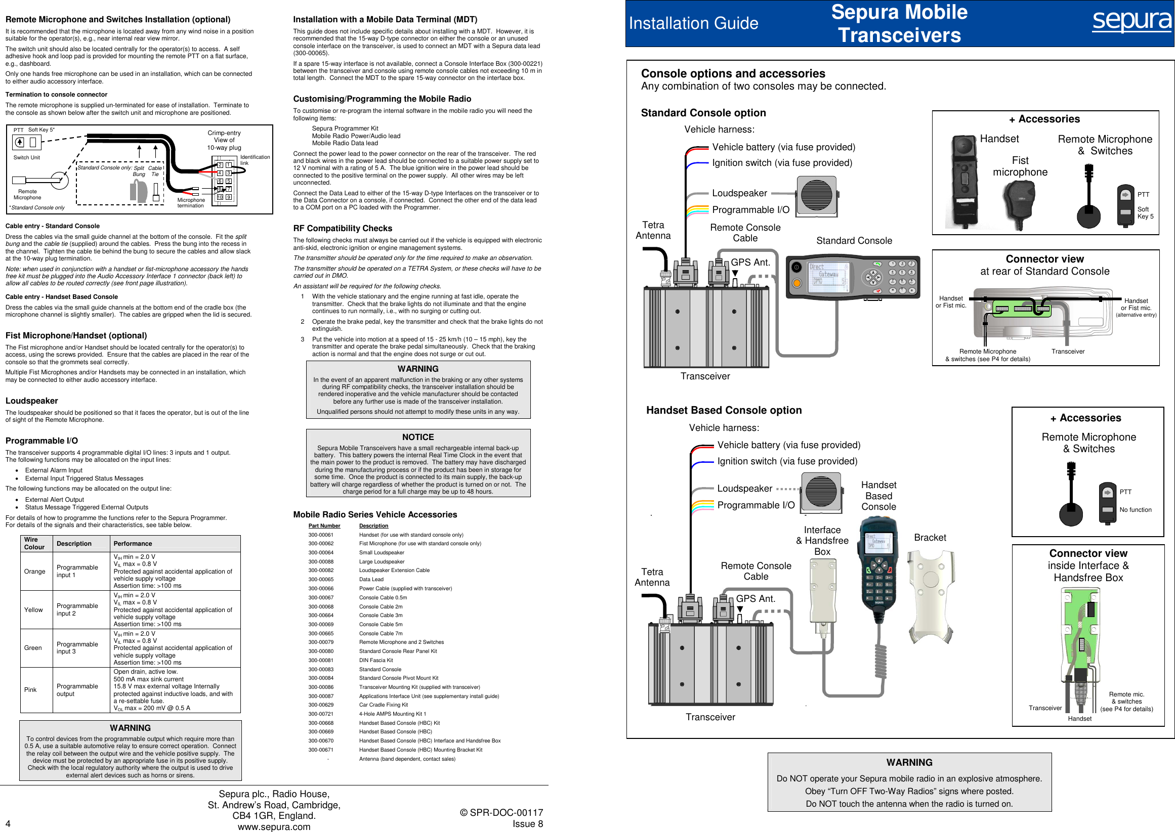    4 Sepura plc., Radio House, St. Andrew’s Road, Cambridge, CB4 1GR, England. www.sepura.com   © SPR-DOC-00117 Issue 8  Remote Microphone and Switches Installation (optional) It is recommended that the microphone is located away from any wind noise in a position suitable for the operator(s), e.g., near internal rear view mirror. The switch unit should also be located centrally for the operator(s) to access.  A self adhesive hook and loop pad is provided for mounting the remote PTT on a flat surface, e.g., dashboard. Only one hands free microphone can be used in an installation, which can be connected to either audio accessory interface. Termination to console connector The remote microphone is supplied un-terminated for ease of installation.  Terminate to the console as shown below after the switch unit and microphone are positioned.    Cable entry - Standard Console Dress the cables via the small guide channel at the bottom of the console.  Fit the split bung and the cable tie (supplied) around the cables.  Press the bung into the recess in the channel.  Tighten the cable tie behind the bung to secure the cables and allow slack at the 10-way plug termination.   Note: when used in conjunction with a handset or fist-microphone accessory the hands free kit must be plugged into the Audio Accessory Interface 1 connector (back left) to allow all cables to be routed correctly (see front page illustration). Cable entry - Handset Based Console  Dress the cables via the small guide channels at the bottom end of the cradle box (the microphone channel is slightly smaller).  The cables are gripped when the lid is secured. Fist Microphone/Handset (optional) The Fist microphone and/or Handset should be located centrally for the operator(s) to access, using the screws provided.  Ensure that the cables are placed in the rear of the console so that the grommets seal correctly. Multiple Fist Microphones and/or Handsets may be connected in an installation, which may be connected to either audio accessory interface. Loudspeaker The loudspeaker should be positioned so that it faces the operator, but is out of the line of sight of the Remote Microphone. Programmable I/O The transceiver supports 4 programmable digital I/O lines: 3 inputs and 1 output.  The following functions may be allocated on the input lines: •  External Alarm Input •  External Input Triggered Status Messages The following functions may be allocated on the output line: •  External Alert Output •  Status Message Triggered External Outputs For details of how to programme the functions refer to the Sepura Programmer. For details of the signals and their characteristics, see table below. Wire Colour  Description  Performance Orange  Programmable input 1 VIH min = 2.0 V VIL max = 0.8 V Protected against accidental application of vehicle supply voltage Assertion time: &gt;100 ms Yellow  Programmable input 2 VIH min = 2.0 V VIL max = 0.8 V Protected against accidental application of vehicle supply voltage Assertion time: &gt;100 ms Green  Programmable input 3 VIH min = 2.0 V VIL max = 0.8 V Protected against accidental application of vehicle supply voltage Assertion time: &gt;100 ms Pink  Programmable output Open drain, active low.  500 mA max sink current 15.8 V max external voltage Internally protected against inductive loads, and with a re-settable fuse. VOL max = 200 mV @ 0.5 A  WARNING To control devices from the programmable output which require more than 0.5 A, use a suitable automotive relay to ensure correct operation.  Connect the relay coil between the output wire and the vehicle positive supply.  The device must be protected by an appropriate fuse in its positive supply.  Check with the local regulatory authority where the output is used to drive external alert devices such as horns or sirens. Installation with a Mobile Data Terminal (MDT) This guide does not include specific details about installing with a MDT.  However, it is recommended that the 15-way D-type connector on either the console or an unused console interface on the transceiver, is used to connect an MDT with a Sepura data lead (300-00065). If a spare 15-way interface is not available, connect a Console Interface Box (300-00221) between the transceiver and console using remote console cables not exceeding 10 m in total length.  Connect the MDT to the spare 15-way connector on the interface box. Customising/Programming the Mobile Radio To customise or re-program the internal software in the mobile radio you will need the following items: Sepura Programmer Kit  Mobile Radio Power/Audio lead  Mobile Radio Data lead Connect the power lead to the power connector on the rear of the transceiver.  The red and black wires in the power lead should be connected to a suitable power supply set to 12 V nominal with a rating of 5 A.  The blue ignition wire in the power lead should be connected to the positive terminal on the power supply.  All other wires may be left unconnected. Connect the Data Lead to either of the 15-way D-type Interfaces on the transceiver or to the Data Connector on a console, if connected.  Connect the other end of the data lead to a COM port on a PC loaded with the Programmer. RF Compatibility Checks The following checks must always be carried out if the vehicle is equipped with electronic anti-skid, electronic ignition or engine management systems. The transmitter should be operated only for the time required to make an observation. The transmitter should be operated on a TETRA System, or these checks will have to be carried out in DMO. An assistant will be required for the following checks. 1  With the vehicle stationary and the engine running at fast idle, operate the transmitter.  Check that the brake lights do not illuminate and that the engine continues to run normally, i.e., with no surging or cutting out. 2  Operate the brake pedal, key the transmitter and check that the brake lights do not extinguish. 3  Put the vehicle into motion at a speed of 15 - 25 km/h (10 – 15 mph), key the transmitter and operate the brake pedal simultaneously.  Check that the braking action is normal and that the engine does not surge or cut out. WARNING In the event of an apparent malfunction in the braking or any other systems during RF compatibility checks, the transceiver installation should be rendered inoperative and the vehicle manufacturer should be contacted before any further use is made of the transceiver installation. Unqualified persons should not attempt to modify these units in any way.  NOTICE Sepura Mobile Transceivers have a small rechargeable internal back-up battery.  This battery powers the internal Real Time Clock in the event that the main power to the product is removed.  The battery may have discharged during the manufacturing process or if the product has been in storage for some time.  Once the product is connected to its main supply, the back-up battery will charge regardless of whether the product is turned on or not.  The charge period for a full charge may be up to 48 hours. Mobile Radio Series Vehicle Accessories Part Number Description 300-00061  Handset (for use with standard console only) 300-00062  Fist Microphone (for use with standard console only) 300-00064 Small Loudspeaker 300-00088 Large Loudspeaker 300-00082  Loudspeaker Extension Cable 300-00065 Data Lead 300-00066  Power Cable (supplied with transceiver) 300-00067  Console Cable 0.5m 300-00068  Console Cable 2m 300-00664  Console Cable 3m  300-00069  Console Cable 5m 300-00665  Console Cable 7m 300-00079  Remote Microphone and 2 Switches  300-00080  Standard Console Rear Panel Kit 300-00081 DIN Fascia Kit 300-00083 Standard Console 300-00084  Standard Console Pivot Mount Kit 300-00086  Transceiver Mounting Kit (supplied with transceiver) 300-00087  Applications Interface Unit (see supplementary install guide) 300-00629  Car Cradle Fixing Kit  300-00721  4-Hole AMPS Mounting Kit 1 300-00668  Handset Based Console (HBC) Kit 300-00669  Handset Based Console (HBC) 300-00670  Handset Based Console (HBC) Interface and Handsfree Box 300-00671  Handset Based Console (HBC) Mounting Bracket Kit -  Antenna (band dependent, contact sales)  Soft Key 5* Switch Unit Remote Microphone Cable Tie Split Bung Standard Console only: Crimp-entry View of  10-way plug PTT 1 3 2 6 4 5 8 7 Identification link Microphone termination 10 9 *Standard Console only Installation Guide Sepura Mobile Transceivers  sepura    WARNING Do NOT operate your Sepura mobile radio in an explosive atmosphere. Obey “Turn OFF Two-Way Radios” signs where posted. Do NOT touch the antenna when the radio is turned on. Standard Console option  + Accessories + Accessories Console options and accessories Any combination of two consoles may be connected. Handset Fist  microphone Remote Microphone  &amp; Switches Remote Microphone &amp;  Switches Handset Connector view inside Interface &amp; Handsfree Box Standard Console  Vehicle battery (via fuse provided) Ignition switch (via fuse provided) LoudspeakerProgrammable I/O Vehicle harness: Remote Console Cable Tetra Antenna GPS Ant. Transceiver Connector view at rear of Standard Console Handset Based Console option Vehicle harness: Remote Console Cable Handset  Based Console Vehicle battery (via fuse provided) Ignition switch (via fuse provided) LoudspeakerProgrammable I/O Tetra Antenna GPS Ant. Transceiver Bracket Interface &amp; Handsfree Box PTT Soft Key 5 PTT No function Transceiver Handset  or Fist mic. Remote Microphone  &amp; switches (see P4 for details) Handset  or Fist mic. (alternative entry) Transceiver Remote mic. &amp; switches  (see P4 for details) 
