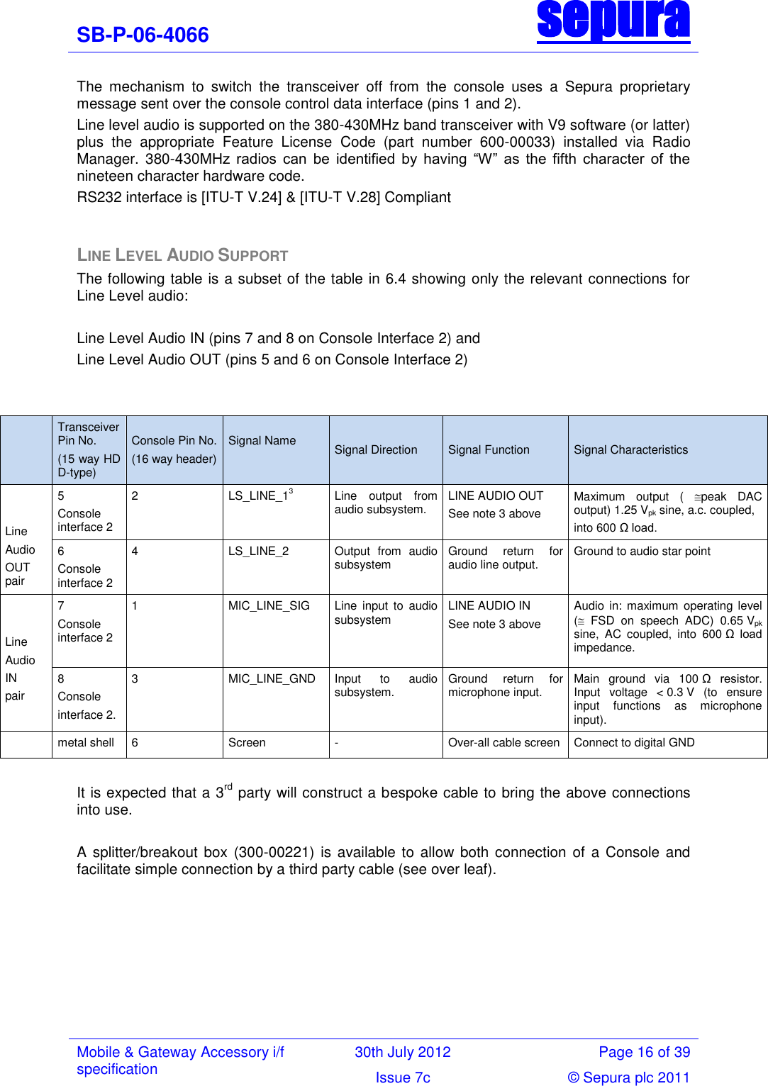 SB-P-06-4066 sepura  Mobile &amp; Gateway Accessory i/f specification 30th July 2012 Page 16 of 39 Issue 7c © Sepura plc 2011   The  mechanism  to  switch  the  transceiver  off  from  the  console  uses  a  Sepura  proprietary message sent over the console control data interface (pins 1 and 2). Line level audio is supported on the 380-430MHz band transceiver with V9 software (or latter) plus  the  appropriate  Feature  License  Code  (part  number  600-00033)  installed  via  Radio Manager.  380-430MHz  radios  can  be  identified  by  having  ―W‖  as  the  fifth  character  of  the nineteen character hardware code.   RS232 interface is [ITU-T V.24] &amp; [ITU-T V.28] Compliant  LINE LEVEL AUDIO SUPPORT The following table is a subset of the table in 6.4 showing only the relevant connections for Line Level audio:  Line Level Audio IN (pins 7 and 8 on Console Interface 2) and  Line Level Audio OUT (pins 5 and 6 on Console Interface 2)    Transceiver Pin No. (15 way HD D-type) Console Pin No. (16 way header) Signal Name  Signal Direction Signal Function Signal Characteristics   Line  Audio  OUT pair 5 Console interface 2  2 LS_LINE_13 Line  output  from audio subsystem. LINE AUDIO OUT  See note 3 above Maximum  output  (  peak  DAC output) 1.25 Vpk sine, a.c. coupled, into 600 Ω load. 6 Console interface 2 4 LS_LINE_2 Output  from  audio subsystem Ground  return  for audio line output. Ground to audio star point   Line  Audio  IN  pair 7 Console interface 2  1 MIC_LINE_SIG Line  input  to  audio subsystem LINE AUDIO IN See note 3 above Audio in:  maximum operating level (  FSD  on  speech  ADC)  0.65 Vpk sine,  AC  coupled,  into  600 Ω  load impedance. 8 Console  interface 2. 3 MIC_LINE_GND Input  to  audio subsystem. Ground  return  for microphone input. Main  ground  via  100 Ω  resistor.  Input  voltage  &lt; 0.3 V  (to  ensure input  functions  as  microphone input).  metal shell 6 Screen  - Over-all cable screen Connect to digital GND  It is expected that a 3rd party will construct a bespoke cable to bring the above connections into use.   A splitter/breakout box  (300-00221) is available  to allow both  connection  of a  Console and facilitate simple connection by a third party cable (see over leaf). 