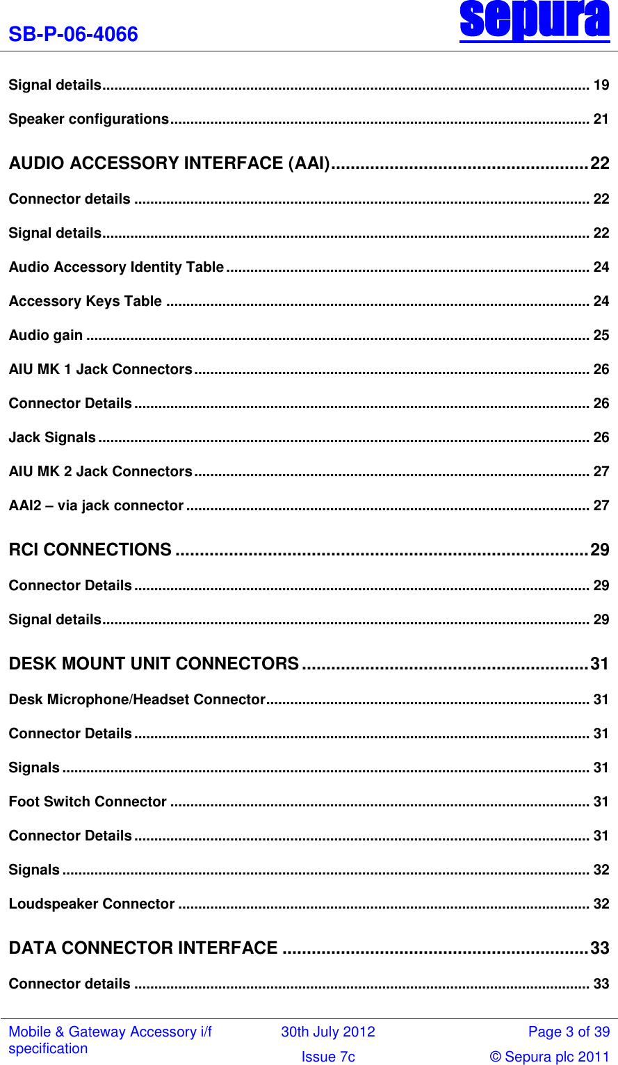 SB-P-06-4066 sepura  Mobile &amp; Gateway Accessory i/f specification 30th July 2012 Page 3 of 39 Issue 7c © Sepura plc 2011   Signal details .......................................................................................................................... 19 Speaker configurations ......................................................................................................... 21 AUDIO ACCESSORY INTERFACE (AAI) ..................................................... 22 Connector details .................................................................................................................. 22 Signal details .......................................................................................................................... 22 Audio Accessory Identity Table ........................................................................................... 24 Accessory Keys Table .......................................................................................................... 24 Audio gain .............................................................................................................................. 25 AIU MK 1 Jack Connectors ................................................................................................... 26 Connector Details .................................................................................................................. 26 Jack Signals ........................................................................................................................... 26 AIU MK 2 Jack Connectors ................................................................................................... 27 AAI2 – via jack connector ..................................................................................................... 27 RCI CONNECTIONS ..................................................................................... 29 Connector Details .................................................................................................................. 29 Signal details .......................................................................................................................... 29 DESK MOUNT UNIT CONNECTORS ........................................................... 31 Desk Microphone/Headset Connector................................................................................. 31 Connector Details .................................................................................................................. 31 Signals .................................................................................................................................... 31 Foot Switch Connector ......................................................................................................... 31 Connector Details .................................................................................................................. 31 Signals .................................................................................................................................... 32 Loudspeaker Connector ....................................................................................................... 32 DATA CONNECTOR INTERFACE ............................................................... 33 Connector details .................................................................................................................. 33 