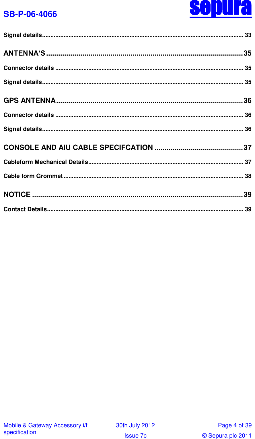 SB-P-06-4066 sepura  Mobile &amp; Gateway Accessory i/f specification 30th July 2012 Page 4 of 39 Issue 7c © Sepura plc 2011   Signal details .......................................................................................................................... 33 ANTENNA’S .................................................................................................. 35 Connector details .................................................................................................................. 35 Signal details .......................................................................................................................... 35 GPS ANTENNA ............................................................................................. 36 Connector details .................................................................................................................. 36 Signal details .......................................................................................................................... 36 CONSOLE AND AIU CABLE SPECIFCATION ............................................ 37 Cableform Mechanical Details .............................................................................................. 37 Cable form Grommet ............................................................................................................. 38 NOTICE ......................................................................................................... 39 Contact Details ....................................................................................................................... 39  