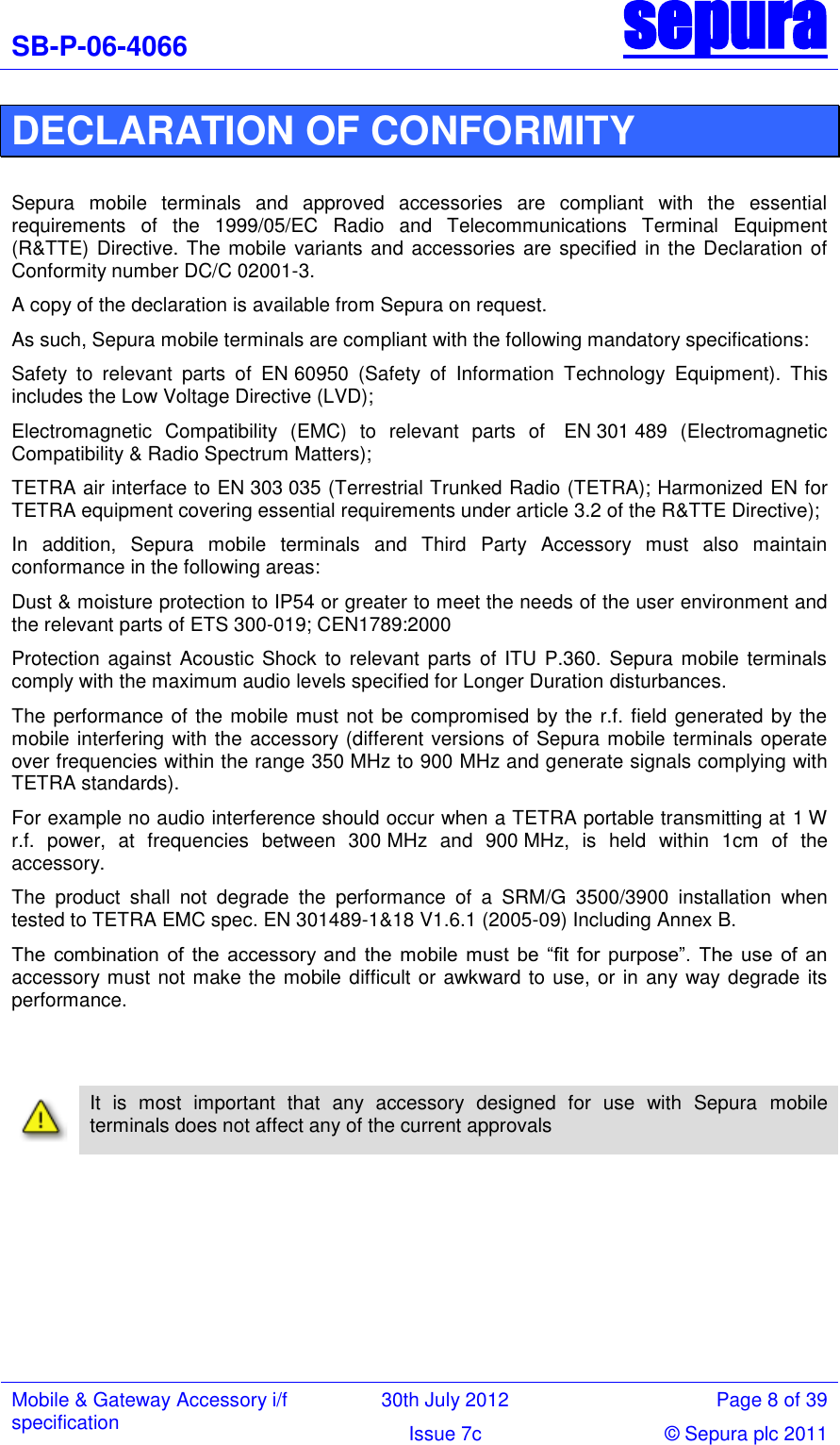 SB-P-06-4066 sepura  Mobile &amp; Gateway Accessory i/f specification 30th July 2012 Page 8 of 39 Issue 7c © Sepura plc 2011   DECLARATION OF CONFORMITY  Sepura  mobile  terminals  and  approved  accessories  are  compliant  with  the  essential requirements  of  the  1999/05/EC  Radio  and  Telecommunications  Terminal  Equipment (R&amp;TTE) Directive. The mobile variants and accessories are specified in the Declaration of Conformity number DC/C 02001-3.  A copy of the declaration is available from Sepura on request. As such, Sepura mobile terminals are compliant with the following mandatory specifications: Safety  to  relevant  parts  of  EN 60950  (Safety  of  Information  Technology  Equipment).  This includes the Low Voltage Directive (LVD);  Electromagnetic  Compatibility  (EMC)  to  relevant  parts  of   EN 301 489  (Electromagnetic Compatibility &amp; Radio Spectrum Matters);  TETRA air interface to EN 303 035 (Terrestrial Trunked Radio (TETRA); Harmonized EN for TETRA equipment covering essential requirements under article 3.2 of the R&amp;TTE Directive); In  addition,  Sepura  mobile  terminals  and  Third  Party  Accessory  must  also  maintain conformance in the following areas: Dust &amp; moisture protection to IP54 or greater to meet the needs of the user environment and the relevant parts of ETS 300-019; CEN1789:2000 Protection  against Acoustic Shock to relevant parts  of ITU P.360.  Sepura mobile terminals comply with the maximum audio levels specified for Longer Duration disturbances.  The performance of the mobile must not be compromised by the r.f. field generated by the mobile interfering with the accessory (different versions of Sepura mobile terminals operate over frequencies within the range 350 MHz to 900 MHz and generate signals complying with TETRA standards).  For example no audio interference should occur when a TETRA portable transmitting at 1 W r.f.  power,  at  frequencies  between  300 MHz  and  900 MHz,  is  held  within  1cm  of  the accessory. The  product  shall  not  degrade  the  performance  of  a  SRM/G  3500/3900  installation  when tested to TETRA EMC spec. EN 301489-1&amp;18 V1.6.1 (2005-09) Including Annex B. The  combination  of  the  accessory  and  the  mobile  must  be  ―fit  for  purpose‖.  The  use  of  an accessory must not make the mobile difficult or awkward to use, or in any way degrade its performance.       It  is  most  important  that  any  accessory  designed  for  use  with  Sepura  mobile terminals does not affect any of the current approvals         