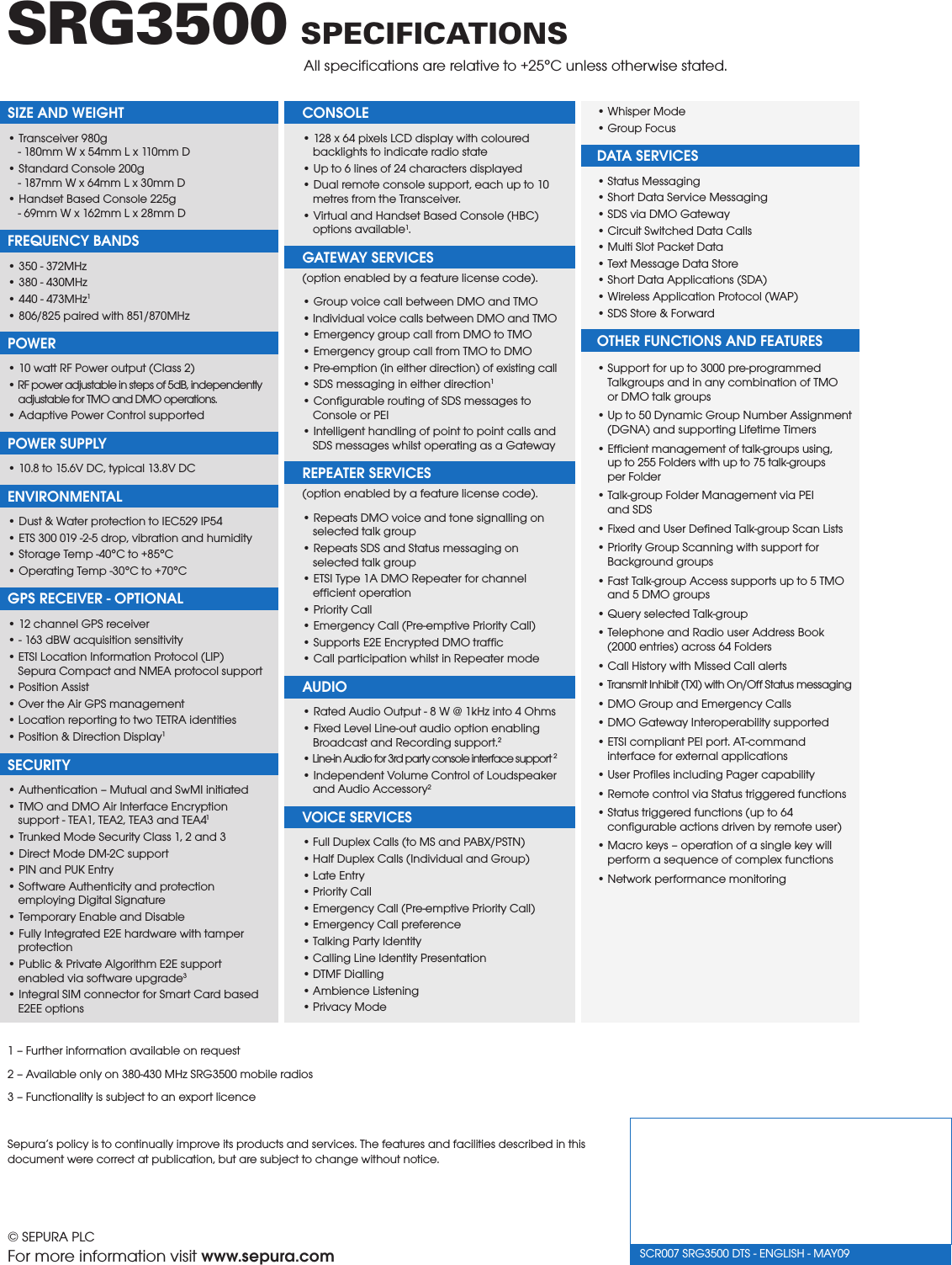 1 – Further information available on request2 – Available only on 380-430 MHz SRG3500 mobile radios3 – Functionality is subject to an export licenceSepura’s policy is to continually improve its products and services. The features and facilities described in this document were correct at publication, but are subject to change without notice.SCR007 SRG3500 DTS - ENGLISH - MAY09 © SEPURA PLCFor more information visit www.sepura.comSRG3500 SPECIFICATIONS        All speciﬁcations are relative to +25°C unless otherwise stated.   SIZE AND WEIGHT• Transceiver 980g - 180mm W x 54mm L x 110mm D• Standard Console 200g - 187mm W x 64mm L x 30mm D• Handset Based Console 225g - 69mm W x 162mm L x 28mm DFREQUENCY BANDS• 350 - 372MHz• 380 - 430MHz• 440 - 473MHz1• 806/825 paired with 851/870MHzPOWER• 10 watt RF Power output (Class 2)• RF power adjustable in steps of 5dB, independently adjustable for TMO and DMO operations.• Adaptive Power Control supportedPOWER SUPPLY• 10.8 to 15.6V DC, typical 13.8V DCENVIRONMENTAL• Dust &amp; Water protection to IEC529 IP54• ETS 300 019 -2-5 drop, vibration and humidity• Storage Temp -40°C to +85°C• Operating Temp -30°C to +70°CGPS RECEIVER - OPTIONAL• 12 channel GPS receiver• - 163 dBW acquisition sensitivity• ETSI Location Information Protocol (LIP)  Sepura Compact and NMEA protocol support• Position Assist• Over the Air GPS management• Location reporting to two TETRA identities• Position &amp; Direction Display1SECURITY• Authentication – Mutual and SwMI initiated• TMO and DMO Air Interface Encryption support - TEA1, TEA2, TEA3 and TEA41• Trunked Mode Security Class 1, 2 and 3• Direct Mode DM-2C support• PIN and PUK Entry• Software Authenticity and protection employing Digital Signature • Temporary Enable and Disable• Fully Integrated E2E hardware with tamper protection• Public &amp; Private Algorithm E2E support enabled via software upgrade3• Integral SIM connector for Smart Card based E2EE optionsCONSOLE• 128 x 64 pixels LCD display with coloured backlights to indicate radio state• Up to 6 lines of 24 characters displayed• Dual remote console support, each up to 10 metres from the Transceiver.• Virtual and Handset Based Console (HBC) options available1.GATEWAY SERVICES  (option enabled by a feature license code).• Group voice call between DMO and TMO• Individual voice calls between DMO and TMO• Emergency group call from DMO to TMO• Emergency group call from TMO to DMO• Pre-emption (in either direction) of existing call• SDS messaging in either direction1• Congurable routing of SDS messages to Console or PEI• Intelligent handling of point to point calls and SDS messages whilst operating as a GatewayREPEATER SERVICES  (option enabled by a feature license code).• Repeats DMO voice and tone signalling on selected talk group• Repeats SDS and Status messaging on selected talk group• ETSI Type 1A DMO Repeater for channel efﬁcient operation• Priority Call• Emergency Call (Pre-emptive Priority Call)• Supports E2E Encrypted DMO trafc• Call participation whilst in Repeater modeAUDIO• Rated Audio Output - 8 W @ 1kHz into 4 Ohms• Fixed Level Line-out audio option enabling Broadcast and Recording support.2• Line-in Audio for 3rd party console interface support 2• Independent Volume Control of Loudspeaker and Audio Accessory2VOICE SERVICES• Full Duplex Calls (to MS and PABX/PSTN)• Half Duplex Calls (Individual and Group)• Late Entry• Priority Call• Emergency Call (Pre-emptive Priority Call)• Emergency Call preference• Talking Party Identity• Calling Line Identity Presentation• DTMF Dialling• Ambience Listening• Privacy Mode• Whisper Mode• Group FocusDATA SERVICES• Status Messaging• Short Data Service Messaging• SDS via DMO Gateway• Circuit Switched Data Calls• Multi Slot Packet Data• Text Message Data Store• Short Data Applications (SDA)• Wireless Application Protocol (WAP)• SDS Store &amp; ForwardOTHER FUNCTIONS AND FEATURES• Support for up to 3000 pre-programmed   Talkgroups and in any combination of TMO   or DMO talk groups• Up to 50 Dynamic Group Number Assignment   (DGNA) and supporting Lifetime Timers• Efcient management of talk-groups using,   up to 255 Folders with up to 75 talk-groups   per Folder• Talk-group Folder Management via PEI   and SDS• Fixed and User Dened Talk-group Scan Lists• Priority Group Scanning with support for   Background groups• Fast Talk-group Access supports up to 5 TMO   and 5 DMO groups• Query selected Talk-group• Telephone and Radio user Address Book   (2000 entries) across 64 Folders• Call History with Missed Call alerts• Transmit Inhibit (TXI) with On/Off Status messaging• DMO Group and Emergency Calls• DMO Gateway Interoperability supported• ETSI compliant PEI port. AT-command   interface for external applications• User Proles including Pager capability• Remote control via Status triggered functions• Status triggered functions (up to 64   congurable actions driven by remote user)• Macro keys – operation of a single key will   perform a sequence of complex functions• Network performance monitoring
