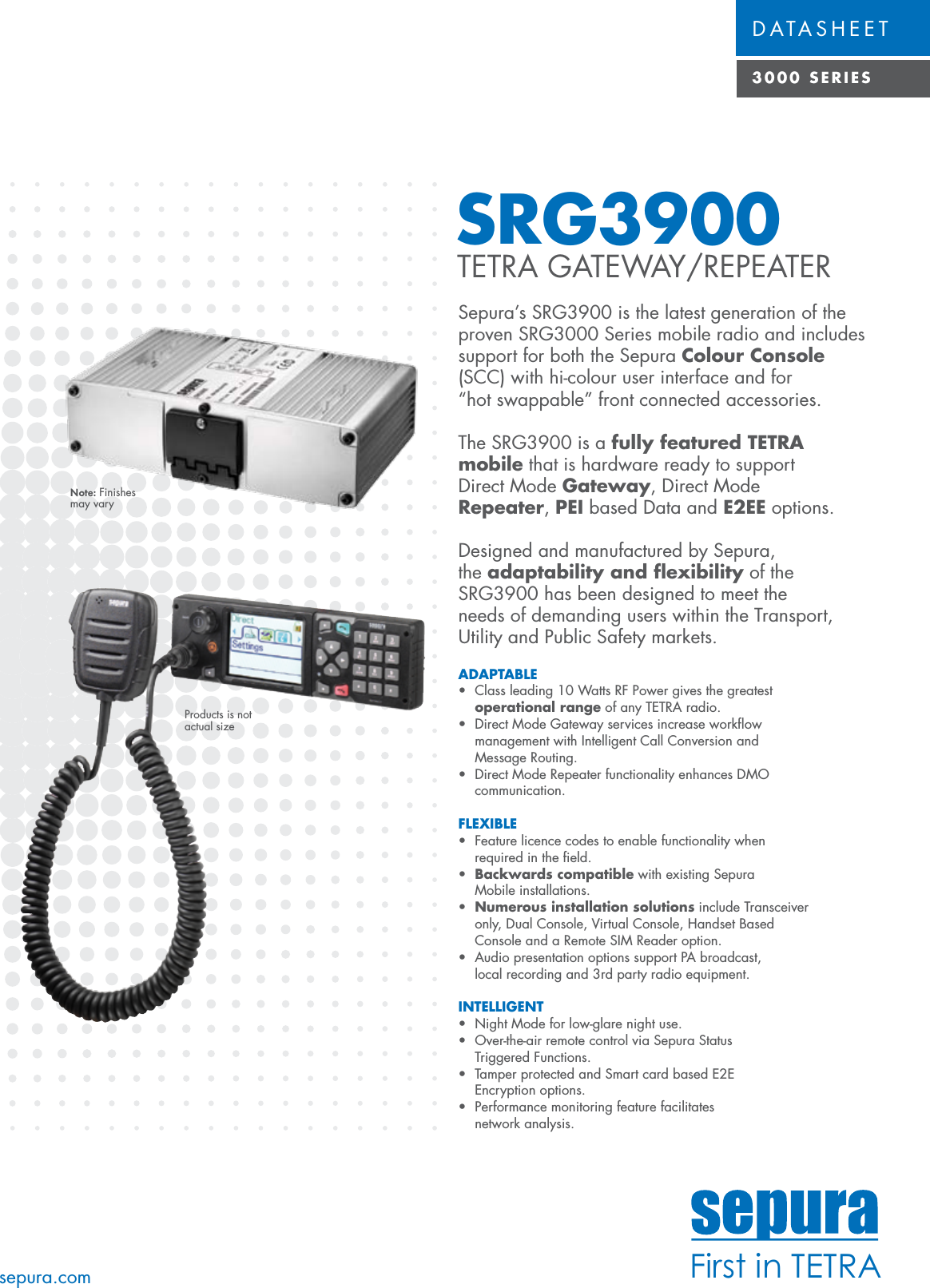 First in TETRADATASHEET3000 SERIESSRG3900 TETRA GATEWAY/REPEATERSepura’s SRG3900 is the latest generation of the proven SRG3000 Series mobile radio and includes support for both the Sepura Colour Console (SCC) with hi-colour user interface and for “hot swappable” front connected accessories.The SRG3900 is a fully featured TETRA mobile that is hardware ready to support Direct Mode Gateway, Direct Mode Repeater, PEI based Data and E2EE options.Designed and manufactured by Sepura, the adaptability and ﬂexibility of the SRG3900 has been designed to meet the needs of demanding users within the Transport, Utility and Public Safety markets. sepura.comADAPTABLE • Classleading10WattsRFPowergivesthegreatest operational range of any TETRA radio.• DirectModeGatewayservicesincreaseworkow management with Intelligent Call Conversion and   Message Routing.• DirectModeRepeaterfunctionalityenhancesDMO communication. FLEXIBLE • Featurelicencecodestoenablefunctionalitywhen required in the ﬁeld.•  Backwards  compatible with existing Sepura   Mobile installations.• Numerous installation solutions include Transceiver   only, Dual Console, Virtual Console, Handset Based   Console and a Remote SIM Reader option.• AudiopresentationoptionssupportPAbroadcast, local recording and 3rd party radio equipment.INTELLIGENT • NightModeforlow-glarenightuse.• Over-the-airremotecontrolviaSepuraStatus Triggered Functions.• TamperprotectedandSmartcardbasedE2E  Encryption  options.• Performancemonitoringfeaturefacilitates  network analysis.Products is not actual sizeNote: Finishes may vary