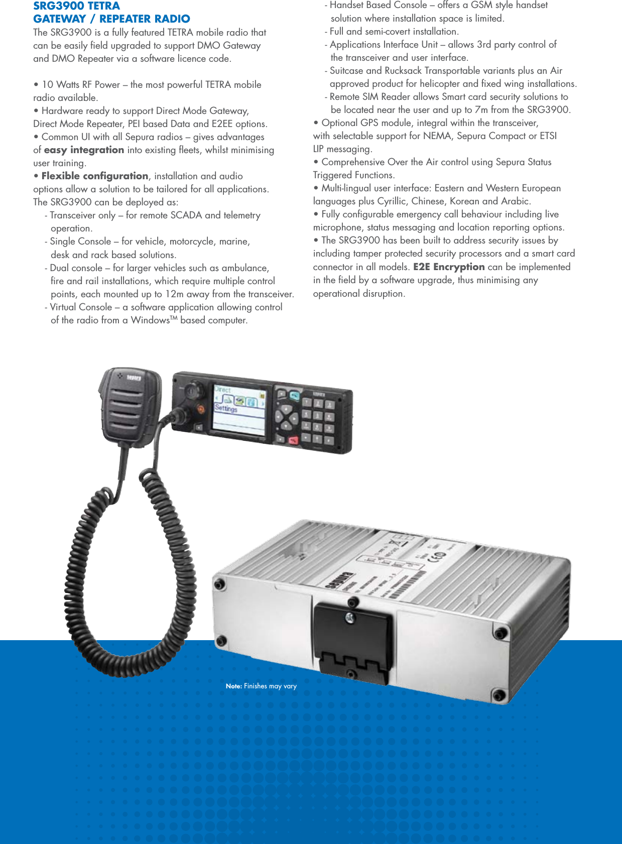 SRG3900 TETRA GATEWAY / REPEATER RADIOThe SRG3900 is a fully featured TETRA mobile radio that can be easily ﬁeld upgraded to support DMO Gateway and DMO Repeater via a software licence code. •10WattsRFPower–themostpowerfulTETRAmobile radio available.•HardwarereadytosupportDirectModeGateway,Direct Mode Repeater, PEI based Data and E2EE options.•CommonUIwithallSepuraradios–givesadvantagesof easy integrationintoexistingeets,whilstminimisinguser training.•Flexible conﬁguration, installation and audio options allow a solution to be tailored for all applications. The SRG3900 can be deployed as:- Transceiver only – for remote SCADA and telemetry   operation.- Single Console – for vehicle, motorcycle, marine,    desk and rack based solutions.- Dual console – for larger vehicles such as ambulance,   ﬁre and rail installations, which require multiple control    points, each mounted up to 12m away from the transceiver.- Virtual Console – a software application allowing control   of the radio from a WindowsTM based computer.- Handset Based Console – offers a GSM style handset   solution where installation space is limited.- Full and semi-covert installation.- Applications Interface Unit – allows 3rd party control of   the transceiver and user interface.- Suitcase and Rucksack Transportable variants plus an Air   approved product for helicopter and ﬁxed wing installations.- Remote SIM Reader allows Smart card security solutions to    be located near the user and up to 7m from the SRG3900.•OptionalGPSmodule,integralwithinthetransceiver,with selectable support for NEMA, Sepura Compact or ETSI LIP messaging.•ComprehensiveOvertheAircontrolusingSepuraStatusTriggered Functions.•Multi-lingualuserinterface:EasternandWesternEuropeanlanguages plus Cyrillic, Chinese, Korean and Arabic.•Fullycongurableemergencycallbehaviourincludinglivemicrophone, status messaging and location reporting options.•TheSRG3900hasbeenbuilttoaddresssecurityissuesbyincluding tamper protected security processors and a smart card connector in all models. E2E Encryption can be implemented in the ﬁeld by a software upgrade, thus minimising any operational disruption.Note: Finishes may vary
