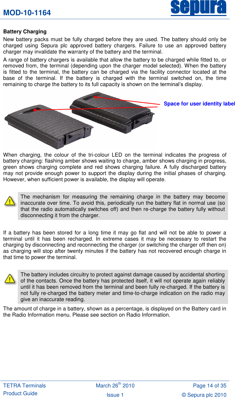 MOD-10-1164 sepura  TETRA Terminals Product Guide March 26th 2010 Page 14 of 35 Issue 1 © Sepura plc 2010   Battery Charging New battery packs must be fully charged before they are used. The battery should only be charged  using  Sepura  plc  approved  battery  chargers.  Failure  to  use  an  approved  battery charger may invalidate the warranty of the battery and the terminal. A range of battery chargers is available that allow the battery to be charged while fitted to, or removed from, the terminal (depending upon the charger model selected). When the battery is fitted to the terminal, the battery can be charged via the facility connector located at  the base  of  the  terminal.  If  the  battery  is  charged  with  the  terminal  switched  on,  the  time remaining to charge the battery to its full capacity is shown on the terminal‟s display.  When  charging,  the  colour  of  the  tri-colour  LED  on  the  terminal  indicates  the  progress  of battery charging: flashing amber shows waiting to charge, amber shows charging in progress, green shows  charging complete and red  shows charging failure.  A fully  discharged battery may not provide enough power to support the display during the initial phases of charging. However, when sufficient power is available, the display will operate.   The  mechanism  for  measuring  the  remaining  charge  in  the  battery  may  become inaccurate over time. To avoid this, periodically run the battery flat in normal use (so that the radio automatically switches off) and then re-charge the battery fully without disconnecting it from the charger.      If a battery has been  stored for a long time it  may go flat  and  will not be  able to  power a terminal  until  it  has  been  recharged.  In  extreme  cases  it  may  be  necessary  to  restart  the charging by disconnecting and reconnecting the charger (or switching the charger off then on) as charging will stop after twenty minutes if the battery has not recovered enough charge in that time to power the terminal.   The battery includes circuitry to protect against damage caused by accidental shorting of the contacts. Once the battery has protected itself, it will not operate again reliably until it has been removed from the terminal and been fully re-charged. If the battery is not fully re-charged the battery meter and time-to-charge indication on the radio may give an inaccurate reading. The amount of charge in a battery, shown as a percentage, is displayed on the Battery card in the Radio Information menu. Please see section on Radio Information.  Space for user identity label 