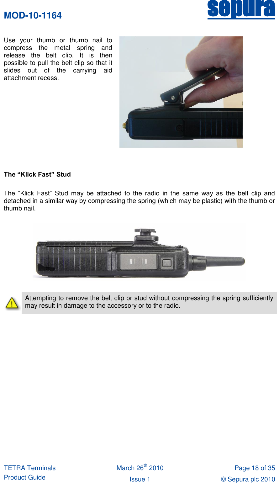 MOD-10-1164 sepura  TETRA Terminals Product Guide March 26th 2010 Page 18 of 35 Issue 1 © Sepura plc 2010   Use  your  thumb  or  thumb  nail  to compress  the  metal  spring  and release  the  belt  clip.  It  is  then possible to pull the belt clip so that it slides  out  of  the  carrying  aid attachment recess.      The “Klick Fast” Stud  The  “Klick  Fast”  Stud  may  be  attached  to  the  radio  in  the  same  way  as  the  belt  clip  and detached in a similar way by compressing the spring (which may be plastic) with the thumb or thumb nail.      Attempting to remove the belt clip or stud without compressing the spring sufficiently may result in damage to the accessory or to the radio.  