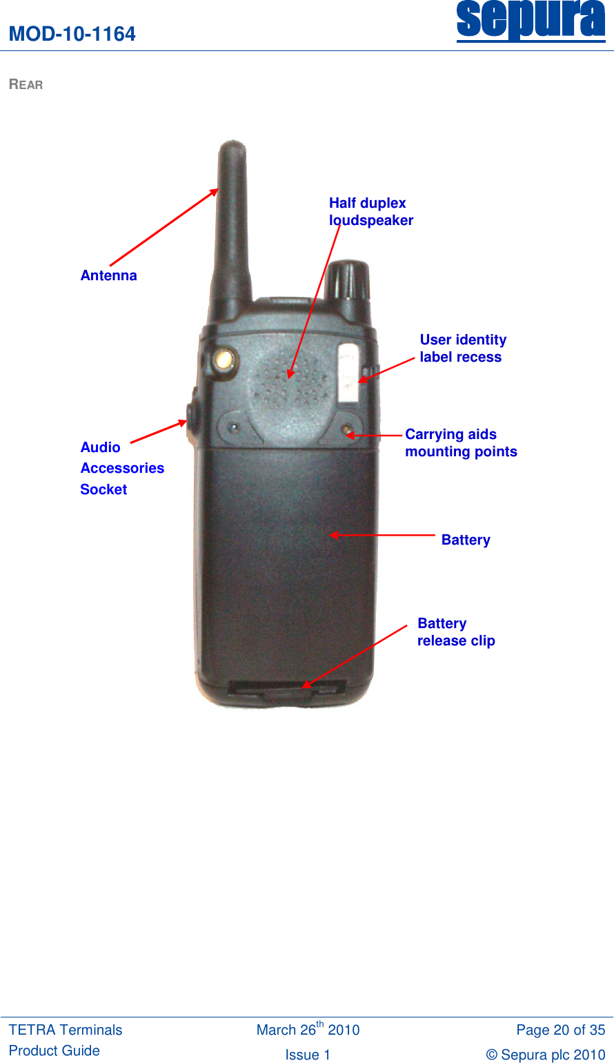 MOD-10-1164 sepura  TETRA Terminals Product Guide March 26th 2010 Page 20 of 35 Issue 1 © Sepura plc 2010   REAR                  Half duplex  loudspeaker Antenna   User identity  label recess Carrying aids  mounting points Battery Battery  release clip Audio Accessories Socket 