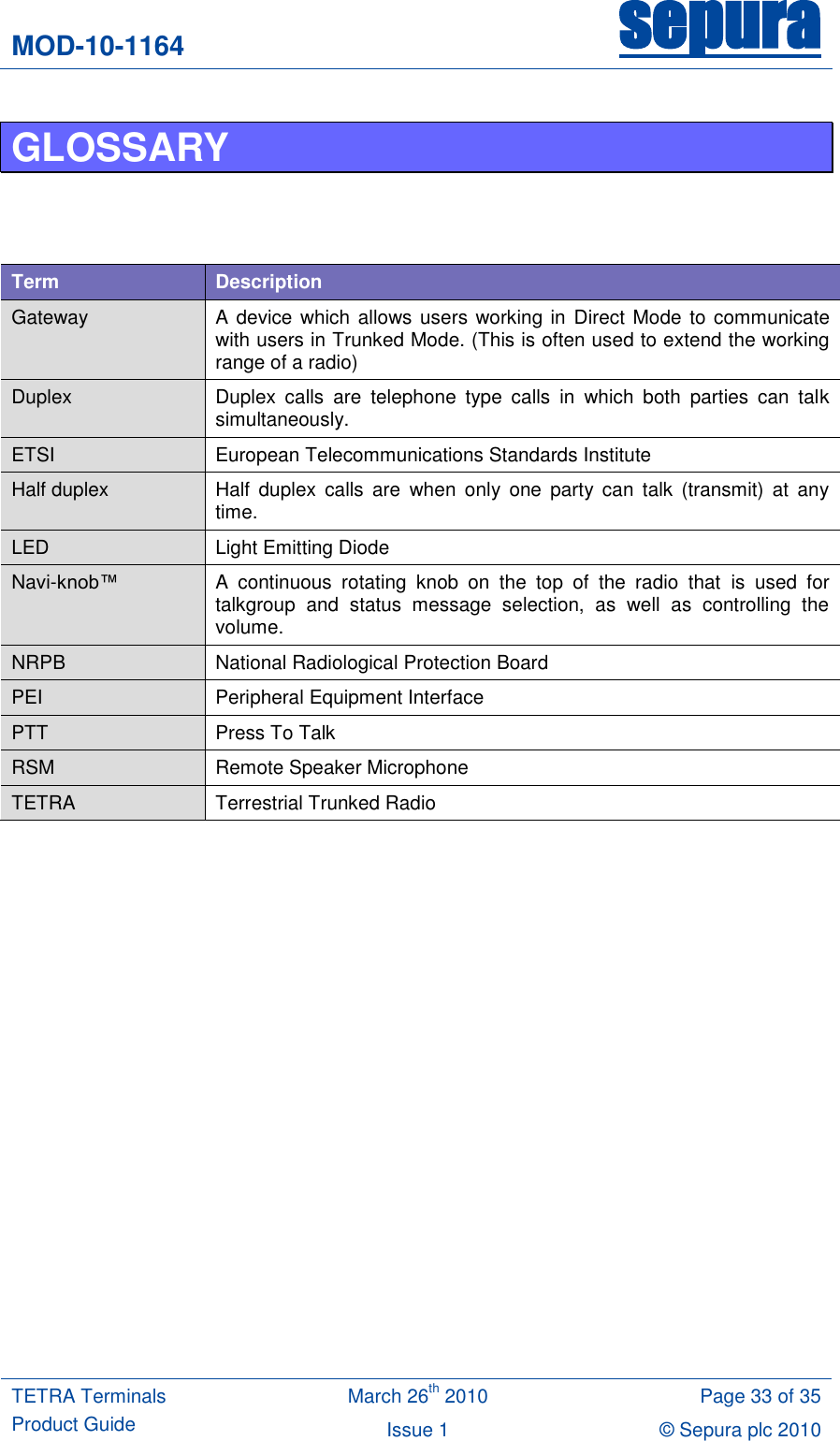 MOD-10-1164 sepura  TETRA Terminals Product Guide March 26th 2010 Page 33 of 35 Issue 1 © Sepura plc 2010   GLOSSARY     Term Description Gateway A device  which  allows users  working in Direct Mode  to communicate with users in Trunked Mode. (This is often used to extend the working range of a radio) Duplex Duplex  calls  are  telephone  type  calls  in  which  both  parties  can  talk simultaneously.  ETSI European Telecommunications Standards Institute Half duplex Half  duplex  calls  are  when  only  one  party  can  talk  (transmit)  at  any time. LED Light Emitting Diode Navi-knob™  A  continuous  rotating  knob  on  the  top  of  the  radio  that  is  used  for talkgroup  and  status  message  selection,  as  well  as  controlling  the volume. NRPB National Radiological Protection Board PEI Peripheral Equipment Interface PTT Press To Talk RSM Remote Speaker Microphone TETRA Terrestrial Trunked Radio     