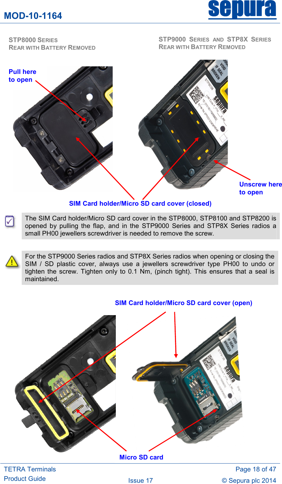 MOD-10-1164 sepurasepurasepurasepura     TETRA Terminals Product Guide   Page 18 of 47 Issue 17  © Sepura plc 2014                                 The SIM Card holder/Micro SD card cover in the STP8000, STP8100 and STP8200 is opened  by  pulling  the  flap,  and  in  the  STP9000  Series  and  STP8X  Series  radios  a small PH00 jewellers screwdriver is needed to remove the screw.   For the STP9000 Series radios and STP8X Series radios when opening or closing the SIM  /  SD  plastic  cover,  always  use  a  jewellers  screwdriver  type  PH00  to  undo  or tighten  the  screw. Tighten  only  to  0.1  Nm,  (pinch  tight).  This  ensures  that  a seal  is maintained.                SIM Card holder/Micro SD card cover (closed) SIM Card holder/Micro SD card cover (open) Micro SD card  STP8000 SERIES                            REAR WITH BATTERY REMOVED  STP9000 SERIES  AND  STP8X SERIES REAR WITH BATTERY REMOVED Unscrew here to open Pull here to open 