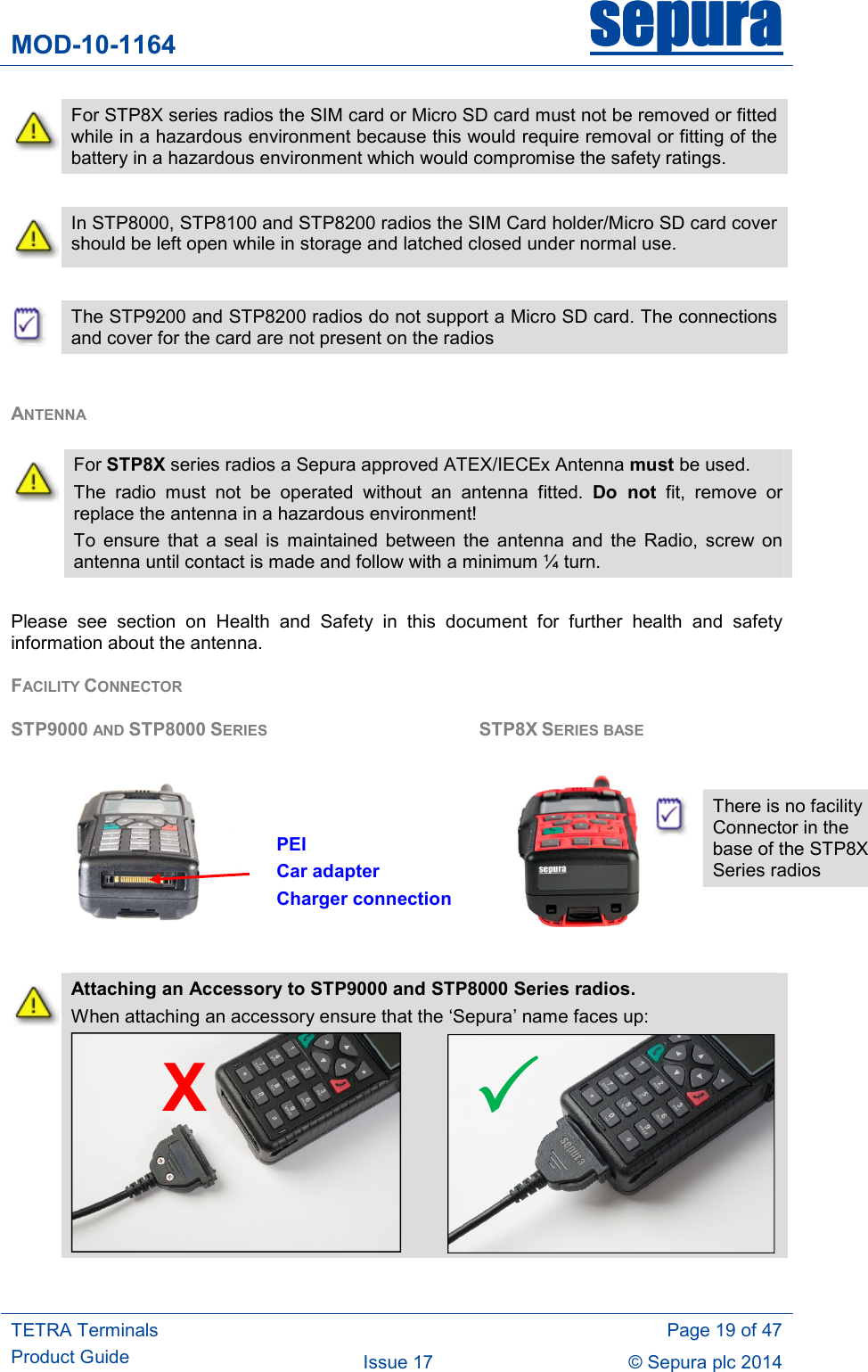 MOD-10-1164 sepurasepurasepurasepura     TETRA Terminals Product Guide   Page 19 of 47 Issue 17  © Sepura plc 2014    For STP8X series radios the SIM card or Micro SD card must not be removed or fitted while in a hazardous environment because this would require removal or fitting of the battery in a hazardous environment which would compromise the safety ratings.   In STP8000, STP8100 and STP8200 radios the SIM Card holder/Micro SD card cover should be left open while in storage and latched closed under normal use.   The STP9200 and STP8200 radios do not support a Micro SD card. The connections and cover for the card are not present on the radios  ANTENNA  Please  see  section  on  Health  and  Safety  in  this  document  for  further  health  and  safety information about the antenna. FACILITY CONNECTOR    STP9000 AND STP8000 SERIES        STP8X SERIES BASE                                                            Attaching an Accessory to STP9000 and STP8000 Series radios.  When attaching an accessory ensure that the ‘Sepura’ name faces up:      For STP8X series radios a Sepura approved ATEX/IECEx Antenna must be used. The  radio  must  not  be  operated  without  an  antenna  fitted.  Do  not  fit,  remove  or replace the antenna in a hazardous environment! To  ensure  that  a  seal  is  maintained  between  the  antenna  and  the  Radio,  screw  on antenna until contact is made and follow with a minimum ¼ turn. X PEI Car adapter Charger connection   There is no facility Connector in the base of the STP8X Series radios  