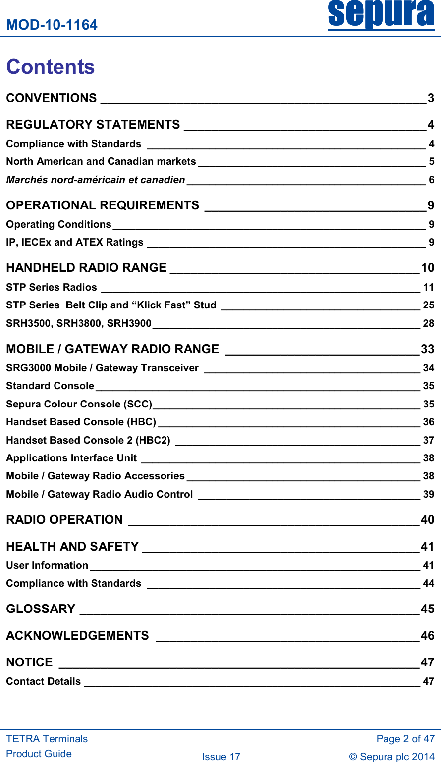 MOD-10-1164 sepurasepurasepurasepura     TETRA Terminals Product Guide   Page 2 of 47 Issue 17  © Sepura plc 2014   Contents CONVENTIONS _______________________________________________ 3 REGULATORY STATEMENTS ___________________________________ 4 Compliance with Standards  _________________________________________________ 4 North American and Canadian markets ________________________________________ 5 Marchés nord-américain et canadien __________________________________________ 6 OPERATIONAL REQUIREMENTS  ________________________________ 9 Operating Conditions _______________________________________________________ 9 IP, IECEx and ATEX Ratings _________________________________________________ 9 HANDHELD RADIO RANGE ____________________________________ 10 STP Series Radios ________________________________________________________ 11 STP Series  Belt Clip and “Klick Fast” Stud  ___________________________________ 25 SRH3500, SRH3800, SRH3900 _______________________________________________ 28 MOBILE / GATEWAY RADIO RANGE  ____________________________ 33 SRG3000 Mobile / Gateway Transceiver  ______________________________________ 34 Standard Console _________________________________________________________ 35 Sepura Colour Console (SCC) _______________________________________________ 35 Handset Based Console (HBC) ______________________________________________ 36 Handset Based Console 2 (HBC2)  ___________________________________________ 37 Applications Interface Unit  _________________________________________________ 38 Mobile / Gateway Radio Accessories _________________________________________ 38 Mobile / Gateway Radio Audio Control  _______________________________________ 39 RADIO OPERATION  __________________________________________ 40 HEALTH AND SAFETY ________________________________________ 41 User Information __________________________________________________________ 41 Compliance with Standards  ________________________________________________ 44 GLOSSARY _________________________________________________ 45 ACKNOWLEDGEMENTS  ______________________________________ 46 NOTICE  ____________________________________________________ 47 Contact Details ___________________________________________________________ 47 