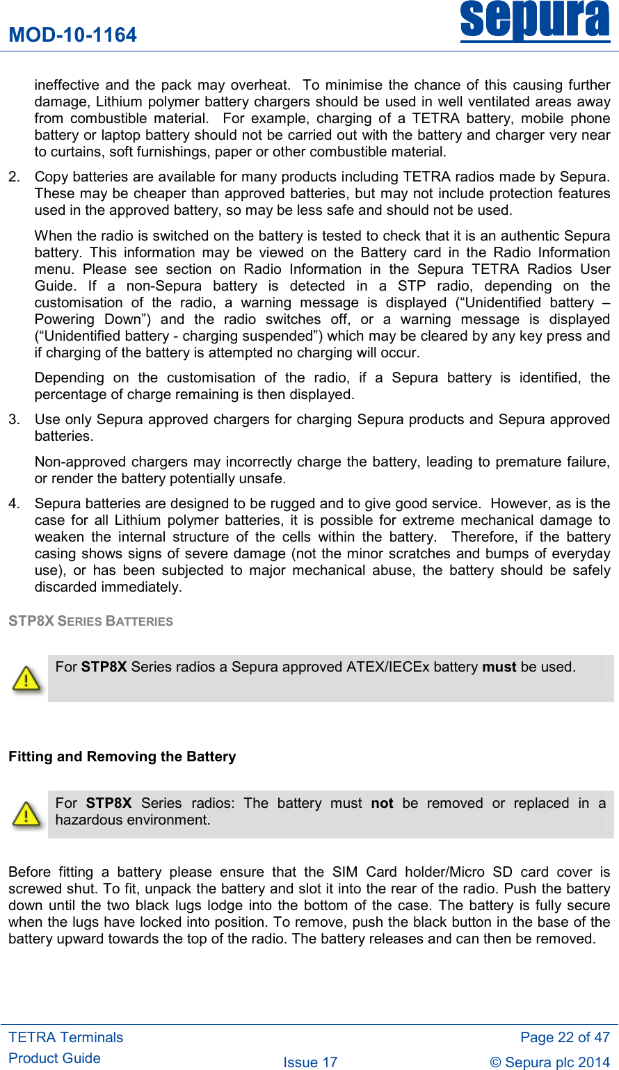 MOD-10-1164 sepurasepurasepurasepura     TETRA Terminals Product Guide   Page 22 of 47 Issue 17  © Sepura plc 2014   ineffective  and the  pack may  overheat.  To  minimise  the  chance of  this causing  further damage, Lithium polymer battery chargers should be used in well ventilated areas away from  combustible  material.    For  example,  charging  of  a  TETRA  battery,  mobile  phone battery or laptop battery should not be carried out with the battery and charger very near to curtains, soft furnishings, paper or other combustible material. 2.  Copy batteries are available for many products including TETRA radios made by Sepura.  These may be cheaper than approved batteries, but may not include protection features used in the approved battery, so may be less safe and should not be used.  When the radio is switched on the battery is tested to check that it is an authentic Sepura battery.  This  information  may  be  viewed  on  the  Battery  card  in  the  Radio  Information menu.  Please  see  section  on  Radio  Information  in  the  Sepura  TETRA  Radios  User Guide.  If  a  non-Sepura  battery  is  detected  in  a  STP  radio,  depending  on  the customisation  of  the  radio,  a  warning  message  is  displayed  (“Unidentified  battery  – Powering  Down”)  and  the  radio  switches  off,  or  a  warning  message  is  displayed (“Unidentified battery - charging suspended”) which may be cleared by any key press and if charging of the battery is attempted no charging will occur. Depending  on  the  customisation  of  the  radio,  if  a  Sepura  battery  is  identified,  the percentage of charge remaining is then displayed. 3.  Use only Sepura approved chargers for charging Sepura products and Sepura approved batteries.  Non-approved chargers may incorrectly charge the battery, leading to premature failure, or render the battery potentially unsafe.   4.  Sepura batteries are designed to be rugged and to give good service.  However, as is the case  for  all  Lithium  polymer  batteries,  it  is  possible  for  extreme  mechanical  damage  to weaken  the  internal  structure  of  the  cells  within  the  battery.    Therefore,  if  the  battery casing shows signs of severe damage (not the minor scratches  and bumps of everyday use),  or  has  been  subjected  to  major  mechanical  abuse,  the  battery  should  be  safely discarded immediately. STP8X SERIES BATTERIES    For STP8X Series radios a Sepura approved ATEX/IECEx battery must be used.   Fitting and Removing the Battery   For  STP8X  Series radios:  The  battery  must  not  be  removed  or  replaced  in  a hazardous environment.  Before  fitting  a  battery  please  ensure  that  the  SIM  Card  holder/Micro  SD  card  cover  is screwed shut. To fit, unpack the battery and slot it into the rear of the radio. Push the battery down  until the  two  black  lugs  lodge  into  the bottom of  the  case.  The battery is  fully secure when the lugs have locked into position. To remove, push the black button in the base of the battery upward towards the top of the radio. The battery releases and can then be removed.  