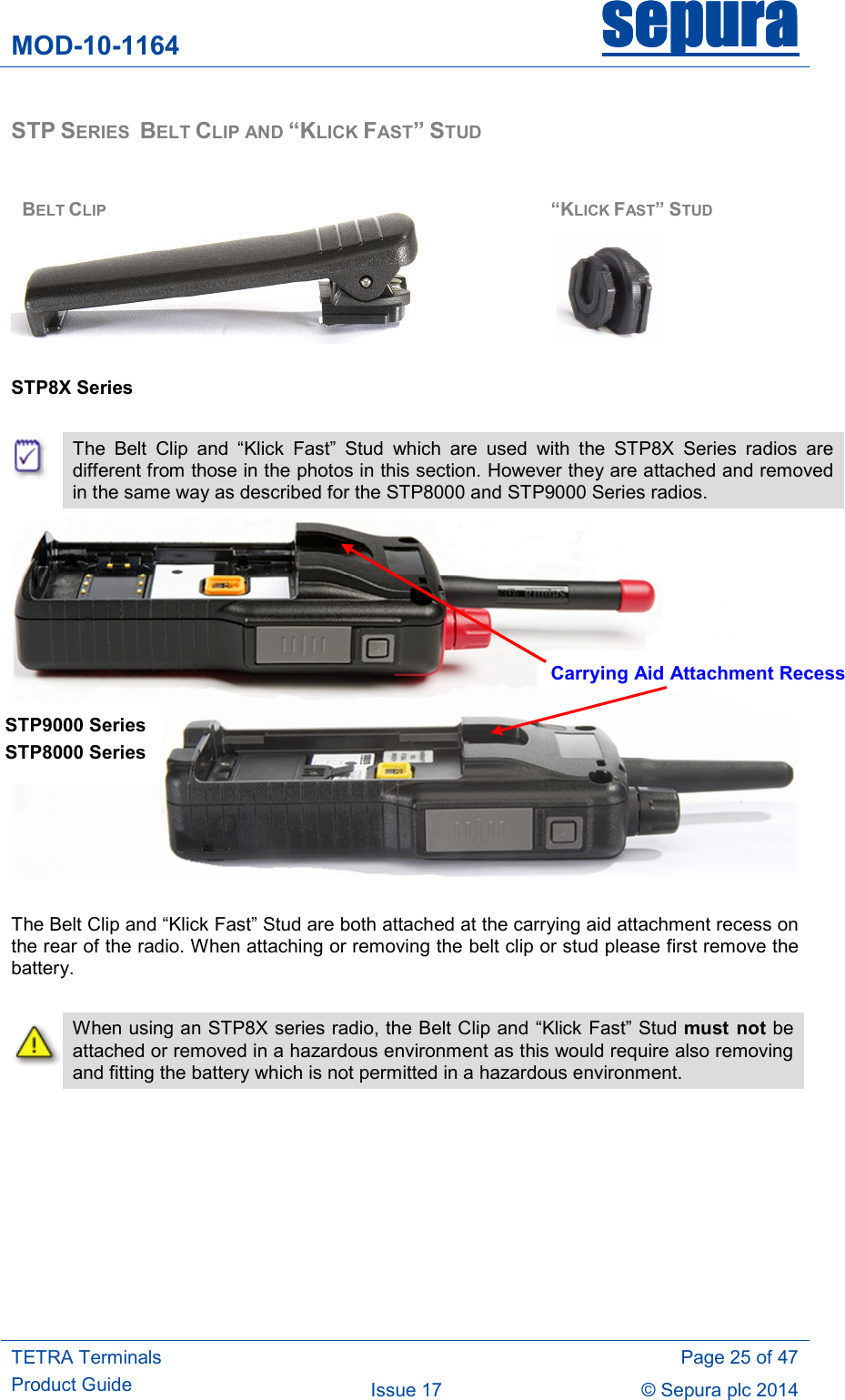 MOD-10-1164 sepurasepurasepurasepura     TETRA Terminals Product Guide   Page 25 of 47 Issue 17  © Sepura plc 2014   STP SERIES  BELT CLIP AND “KLICK FAST” STUD         STP8X Series   The  Belt  Clip  and  “Klick  Fast”  Stud  which  are  used  with  the  STP8X  Series  radios  are different from those in the photos in this section. However they are attached and removed in the same way as described for the STP8000 and STP9000 Series radios.   The Belt Clip and “Klick Fast” Stud are both attached at the carrying aid attachment recess on the rear of the radio. When attaching or removing the belt clip or stud please first remove the battery.   When using an STP8X series radio, the Belt Clip and “Klick Fast” Stud must  not be attached or removed in a hazardous environment as this would require also removing and fitting the battery which is not permitted in a hazardous environment.   BELT CLIP “KLICK FAST” STUD Carrying Aid Attachment Recess STP9000 Series  STP8000 Series  