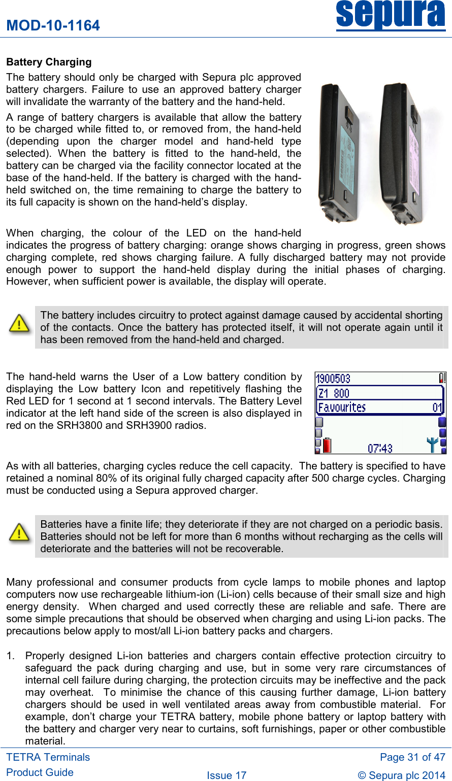 MOD-10-1164 sepurasepurasepurasepura     TETRA Terminals Product Guide   Page 31 of 47 Issue 17  © Sepura plc 2014   Battery Charging The battery should only be charged with Sepura plc approved battery  chargers.  Failure  to  use  an  approved  battery  charger will invalidate the warranty of the battery and the hand-held. A range of battery chargers is available that allow the battery to be charged  while  fitted to, or  removed from, the hand-held (depending  upon  the  charger  model  and  hand-held  type selected).  When  the  battery  is  fitted  to  the  hand-held,  the battery can be charged via the facility connector located at the base of the hand-held. If the battery is charged with the hand-held switched  on, the time  remaining to charge  the battery  to its full capacity is shown on the hand-held’s display.  When  charging,  the  colour  of  the  LED  on  the  hand-held indicates the progress of battery charging: orange shows charging in progress, green shows charging  complete,  red  shows  charging  failure.  A  fully  discharged  battery  may  not  provide enough  power  to  support  the  hand-held  display  during  the  initial  phases  of  charging. However, when sufficient power is available, the display will operate.   The battery includes circuitry to protect against damage caused by accidental shorting of the contacts. Once the battery has protected itself, it will not operate again until it has been removed from the hand-held and charged.  The  hand-held  warns  the  User  of  a  Low  battery  condition  by displaying  the  Low  battery  Icon  and  repetitively  flashing  the Red LED for 1 second at 1 second intervals. The Battery Level indicator at the left hand side of the screen is also displayed in red on the SRH3800 and SRH3900 radios.  As with all batteries, charging cycles reduce the cell capacity.  The battery is specified to have retained a nominal 80% of its original fully charged capacity after 500 charge cycles. Charging must be conducted using a Sepura approved charger.   Batteries have a finite life; they deteriorate if they are not charged on a periodic basis.  Batteries should not be left for more than 6 months without recharging as the cells will deteriorate and the batteries will not be recoverable.  Many  professional  and  consumer  products  from  cycle  lamps  to  mobile  phones  and  laptop computers now use rechargeable lithium-ion (Li-ion) cells because of their small size and high energy  density.    When  charged  and  used  correctly  these  are  reliable  and  safe.  There  are some simple precautions that should be observed when charging and using Li-ion packs. The precautions below apply to most/all Li-ion battery packs and chargers. 1.  Properly  designed  Li-ion  batteries  and  chargers  contain  effective  protection  circuitry  to safeguard  the  pack  during  charging  and  use,  but  in  some  very  rare  circumstances  of internal cell failure during charging, the protection circuits may be ineffective and the pack may  overheat.    To  minimise  the  chance  of  this  causing  further  damage,  Li-ion  battery chargers  should  be  used  in  well  ventilated  areas  away  from  combustible material.    For example,  don’t  charge  your TETRA  battery, mobile phone  battery or laptop  battery with the battery and charger very near to curtains, soft furnishings, paper or other combustible material. 