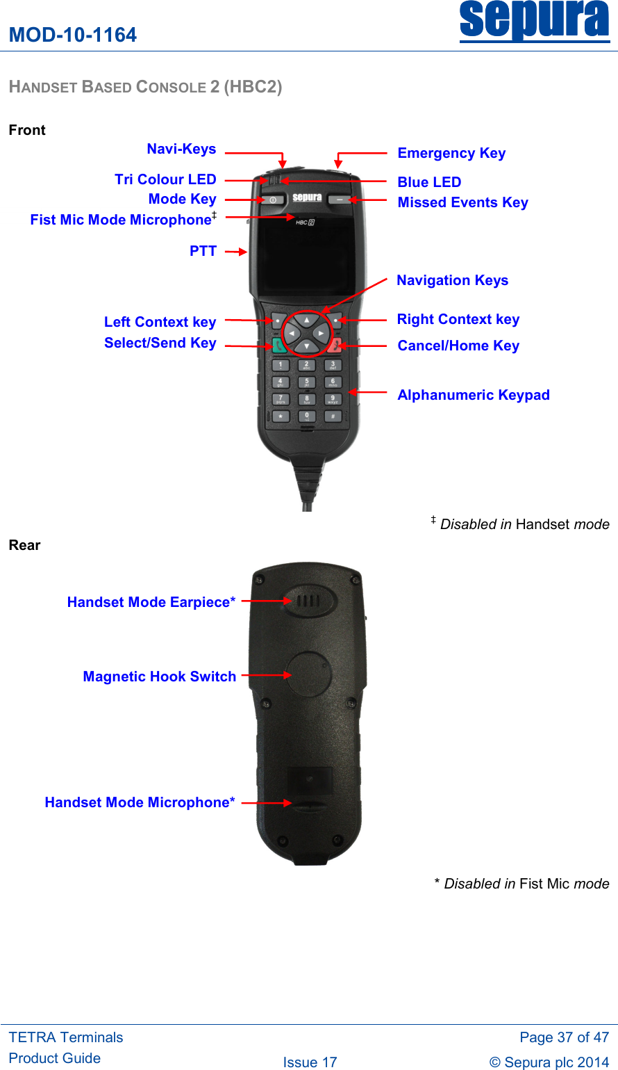 MOD-10-1164 sepurasepurasepurasepura     TETRA Terminals Product Guide   Page 37 of 47 Issue 17  © Sepura plc 2014   HANDSET BASED CONSOLE 2 (HBC2)  Front     ‡ Disabled in Handset mode Rear  * Disabled in Fist Mic mode  Navi-KeysPTTEmergency Key Cancel/Home Key Alphanumeric Keypad Select/Send KeyNavigation Keys Mode KeyHandset Mode Earpiece* Handset Mode Microphone*Missed Events Key Blue LED Tri Colour LEDRight Context key Left Context keyMagnetic Hook SwitchFist Mic Mode Microphone‡