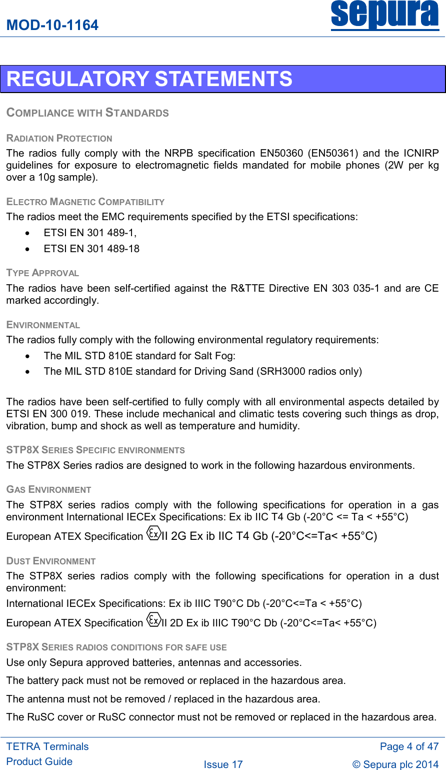 MOD-10-1164 sepurasepurasepurasepura     TETRA Terminals Product Guide   Page 4 of 47 Issue 17  © Sepura plc 2014   REGULATORY STATEMENTS COMPLIANCE WITH STANDARDS RADIATION PROTECTION The  radios  fully  comply  with  the  NRPB  specification  EN50360  (EN50361)  and  the  ICNIRP guidelines  for  exposure  to  electromagnetic  fields  mandated  for  mobile  phones  (2W  per  kg over a 10g sample). ELECTRO MAGNETIC COMPATIBILITY The radios meet the EMC requirements specified by the ETSI specifications: •  ETSI EN 301 489-1, •  ETSI EN 301 489-18 TYPE APPROVAL The  radios  have been self-certified against the R&amp;TTE  Directive EN 303  035-1  and  are  CE marked accordingly. ENVIRONMENTAL The radios fully comply with the following environmental regulatory requirements: •  The MIL STD 810E standard for Salt Fog: •  The MIL STD 810E standard for Driving Sand (SRH3000 radios only)  The radios have been self-certified to fully comply with all environmental aspects detailed by ETSI EN 300 019. These include mechanical and climatic tests covering such things as drop, vibration, bump and shock as well as temperature and humidity. STP8X SERIES SPECIFIC ENVIRONMENTS The STP8X Series radios are designed to work in the following hazardous environments. GAS ENVIRONMENT The  STP8X  series  radios  comply  with  the  following  specifications  for  operation  in  a  gas environment International IECEx Specifications: Ex ib IIC T4 Gb (-20°C &lt;= Ta &lt; +55°C)  European ATEX Specification II 2G Ex ib IIC T4 Gb (-20°C&lt;=Ta&lt; +55°C) DUST ENVIRONMENT The  STP8X  series  radios  comply  with  the  following  specifications  for  operation  in  a  dust environment: International IECEx Specifications: Ex ib IIIC T90°C Db (-20°C&lt;=Ta &lt; +55°C)  European ATEX Specification  II 2D Ex ib IIIC T90°C Db (-20°C&lt;=Ta&lt; +55°C)  STP8X SERIES RADIOS CONDITIONS FOR SAFE USE   Use only Sepura approved batteries, antennas and accessories.  The battery pack must not be removed or replaced in the hazardous area. The antenna must not be removed / replaced in the hazardous area. The RuSC cover or RuSC connector must not be removed or replaced in the hazardous area. 